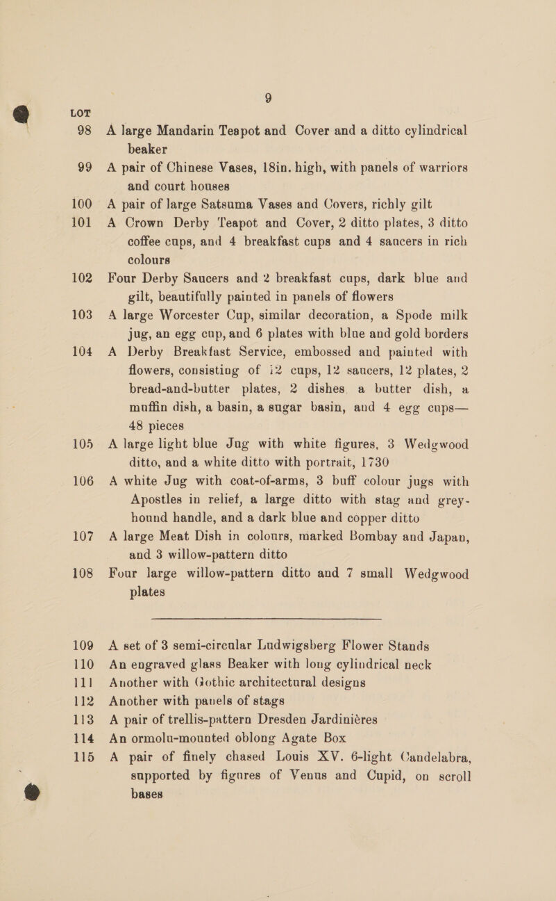 98 99 100 101 102 103 104 105 106 107 108 109 110 11] 112 113 114 115 9 A large Mandarin Teapot and Cover and a ditto cylindrical beaker A pair of Chinese Vases, 18in. high, with panels of warriors and court houses A pair of large Satsuma Vases and Covers, richly gilt A Crown Derby Teapot and Cover, 2 ditto plates, 3 ditto coffee cups, and 4 breakfast cups and 4 sancers in rich colours Four Derby Saucers and 2 breakfast cups, dark blue and gilt, beautifully painted in panels of flowers A large Worcester Cup, similar decoration, a Spode milk jug, an egg cup, and 6 plates with blue and gold borders A Derby Breakfast Service, embossed and painted with flowers, consisting of i2 cups, 12 saucers, 12 plates, 2 bread-and-butter plates, 2 dishes. a butter dish, a muffin dish, a basin, a sugar basin, and 4 egg cups— 48 pieces A large light blue Jug with white figures, 3 Wedgwood ditto, and a white ditto with portrait, 1730 A white Jug with coat-of-arms, 3 buff colour jugs with Apostles in relief, a large ditto with stag and grey- hound handle, and a dark blue and copper ditto A large Meat Dish in colours, marked Bombay and Japan, and 3 willow-pattern ditto Four large willow-pattern ditto and 7 small Wedgwood plates A set of 3 semi-circalar Ludwigsberg Flower Stands An engraved glass Beaker with long cylindrical neck Another with Gothic architectural designs Another with pauels of stags A pair of trellis-pattern Dresden Jardiniéres An ormolu-mounted oblong Agate Box A pair of finely chased Louis XV. 6-light Candelabra, supported by figures of Venus and Cupid, on scroll bases