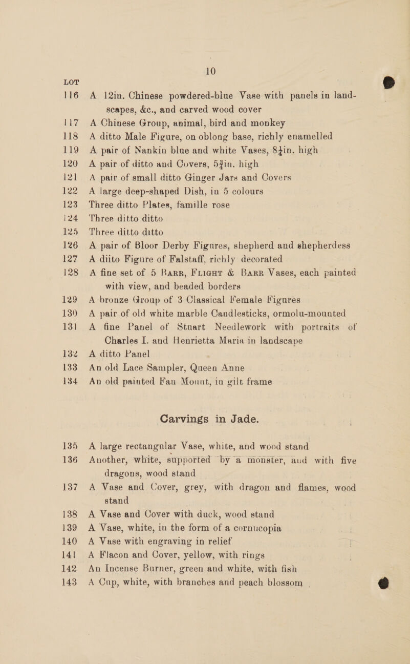 116 Li? 118 tg 120 121 122 123 124 125 126 127 128 129 139 13] 132 133 134 135 136 137 138 139 140 141 142 143 10 A 12in. Chinese powdered-blue Vase with panels in land- scapes, &amp;c., and carved wood cover A Chinese Group, animal, bird and monkey A ditto Male Figure, on oblong base, richly enamelled A pair of Nankin blue and white Vases, 84in. high A pair of ditto and Covers, 5#in. high A pair of small ditto Ginger Jars and Covers A large deep-shaped Dish, in 5 colours Three ditto Plates, famille rose Three ditto ditto Three ditto ditto A pair of Bloor Derby Figures, shepherd and shepherdess A diito Figure of Falstaff, richly decorated A fine set of 5 Barr, Frient &amp; Barr Vases, each painted with view, and beaded borders A bronze Group of 3 Classical Female Figures A pair of old white marble Candlesticks, ormolu-mounted A fine Panel of Stuart Needlework with portraits of Charles [. and Henrietta Maria in landscape A ditto Panel An old Lace Sampler, Queen Anne An old painted Fan Mount, in gilt frame Carvings in Jade. A large rectangular Vase, white, and wood stand Another, white, supported by ‘@ monster, aud with five dragons, wood stand A Vase and Cover, grey, with dragon and flames, wood stand | A Vase and Cover with duck, wood stand A Vase, white, in the form of a cornucopia A Vase with engraving in relief A Flacon and Cover, yellow, with rings An Incense Burner, green and white, with fish A Cup, white, with branches and peach blossom |