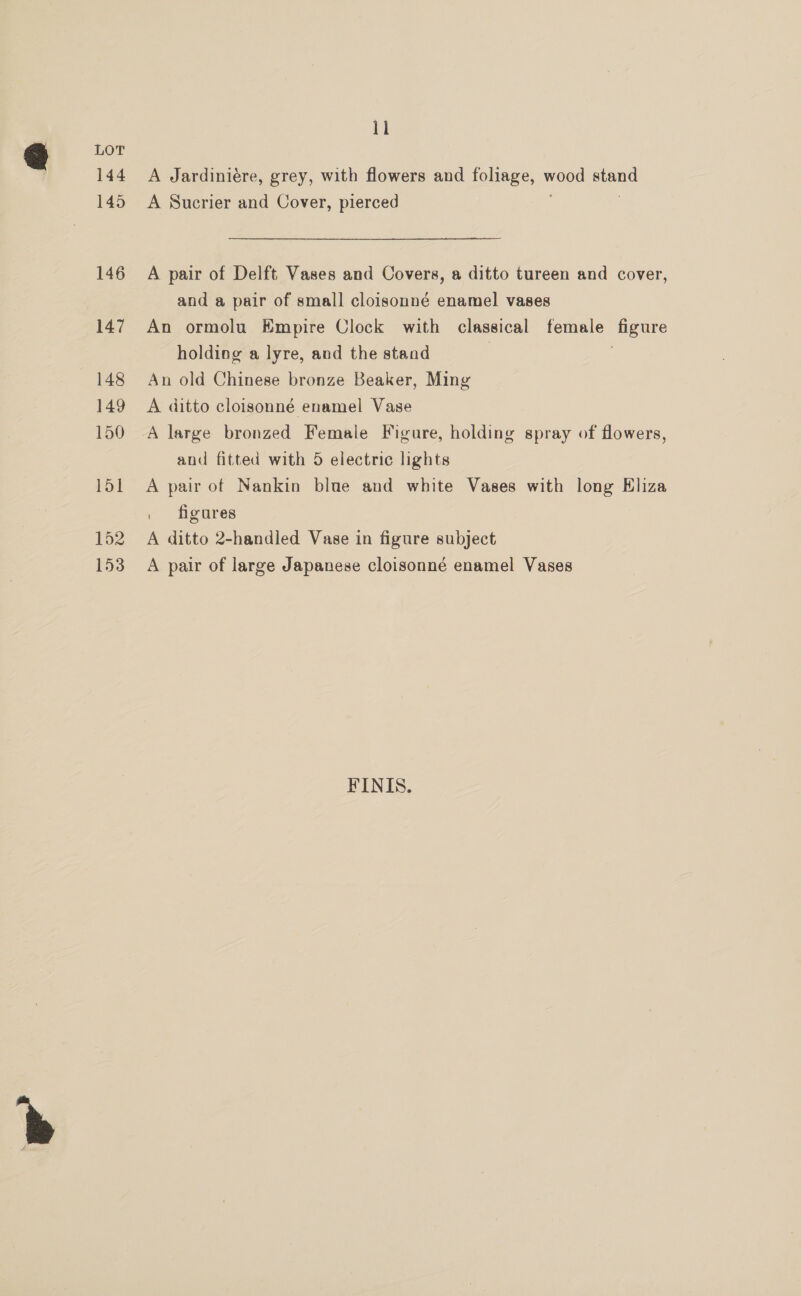 144 145 146 147 148 149 150 151 152 153 11 A Jardiniére, grey, with flowers and foliage, woos acne A Sucrier and Cover, pierced A pair of Delft Vases and Covers, a ditto tureen and cover, and a pair of small cloisonné enamel vases An ormolu Empire Clock with classical female HE holding a lyre, and the stand An old Chinese bronze Beaker, Ming A ditto cloisonné enamel Vase A large bronzed Female Figure, holding spray of flowers, and fitted with 5 electric lights A pair of Nankin blue and white Vases with long Eliza | figures A ditto 2-handled Vase in figure subject A pair of large Japanese cloisonné enamel Vases FINIS.