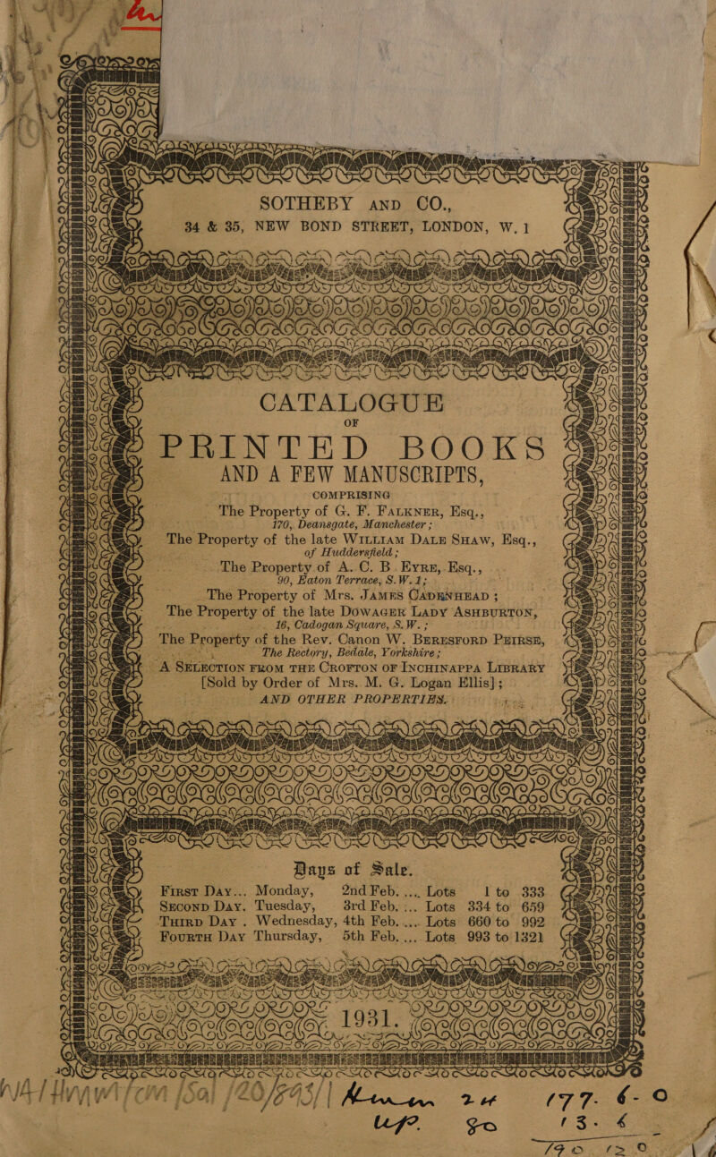 a LUO mst peg SORE OR SOTHEBY awnp CO., 34 &amp; 35, NEW BOND STREET, LONDON, W. 1 )SCRIGD) on ae on Sv. et RR EN ny ean of LOTT] YY oe Cee SOE CATALOGU EK PRINTED BOOKS AND A FEW MANUSCRIPTS, COMPRISING The Property of G. F. Fatkner, Esq., 170, Deansgate, Manchester ; ‘The Eres of the late W1itLIAmM Daz SHaw, Esq., of Huddersfield ; The Property of A..C. B. Eyre, Esq. 3 90, Haton Terrace, S.W.1; The Property of Mrs. JAMES CADRAHEAD ; ; The Property of the late Dowacnr Lapy ASHBURTON, -. 16, Cadogan Square, S.W. ; The Property of the Rev. Canon W. BERESFORD P#IRSE, _ The Rectory, Bedale, Yorkshire ; oA Ge Rercox FROM THE CROFTON OF INCHINAPPA LIBRARY SR ene u mG nite ao Cee OrYA&gt; Tan rats dae OVS ORY ¢ Sea rT Oy YS } pani ele Iaake OYA SYD! fen é Sale. First Day... Monday, 2nd Feb. ,.,.. Lots l to 333 Seconp Day. Tuesday, 3rd Feb. :.. Lots 334 to 659 Tutrp Day . Wednesday, 4th Feb. .... Lots 660 to 992 FourtH Day sais 5th Feb. ..,. Lots 993 to 1321] yee 