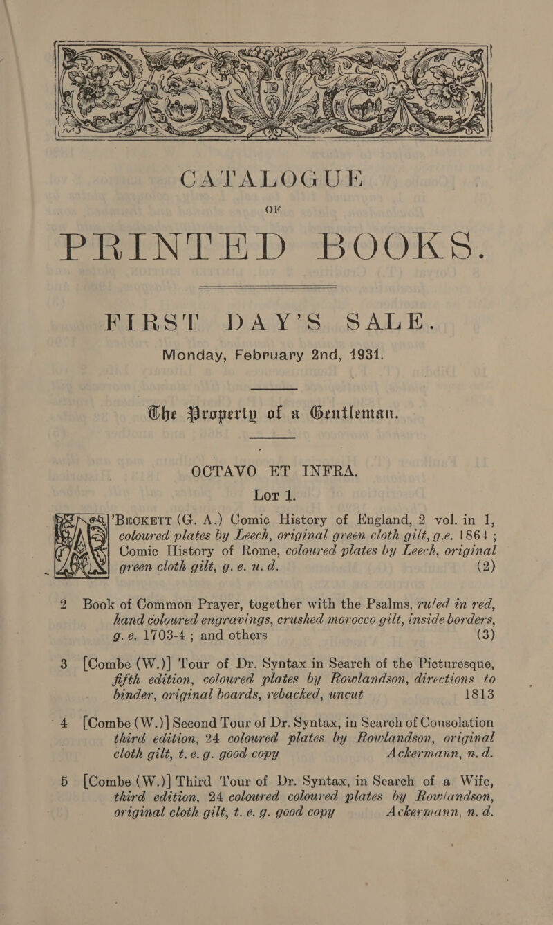      FIRST DAY’S,SALE. Monday, February 2nd, 1931.  The Property of a Gentleman.  OCTAVO ET INFRA. Lot 1. {|’Beckert (G. A.) Comic History of England, 2 vol. in 1, &lt;M coloured plates by Leech, original gveen cloth gilt, g.e. \864 ; i Comic History of Rome, coloured plates by Leech, original green cloth gilt, g.e. n. d. (2)  2 Book of Common Prayer, together with the Psalms, ru/ed in red, hand coloured engravings, crushed morocco gilt, inside borders, g.é, 1703-4 ; and others (3) [Combe (W.)] Tour of Dr. Syntax in Search of the Picturesque, ji{th edition, coloured plates by Rowlandson, directions to binder, original boards, rebacked, uncut 1813 eo [Combe (W.)] Second Tour of Dr. Syntax, in Search of Consolation third edition, 24 coloured plates by Rowlandson, original cloth gilt, t.e.g. good copy Ackermann, n. d. iN [Combe (W.)] Third 'lour of Dr. Syntax, in Search of a Wife, third edition, 24 coloured coloured plates by Row/andson, original cloth gilt, t. e. g. good copy Ackermann, n. d. on