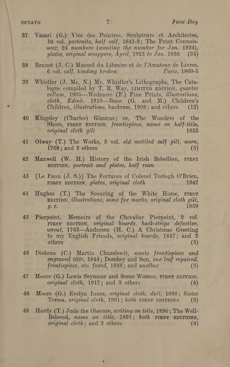 37 Vasari (G.) Vies des Peintres, Sculpteurs et Architectes, 10 vol. portraits, half calf, 1841-2; The Print Connois- seur, 24 numbers (wanting the number for Jan. 1924), plates, original wrappers, April, 1923 to Jan. 1930 (84) 38 Brunet (J. C.) Manuel du Libraire et de Amateur de Livres, 6 vol. calf, binding broken Paris, 1860-5 39 Whistler (J. Mc. N.) Mr. Whistler’s Lithographs, The Cata- logue compiled by T. R. Way, LIMITED EDITION, quarter vellum, 1905—Wedmore (F.) Fine Prints, tJlustrations, cloth, Edinb. 1910—Bone (G. and M.) Children’s Children, illustrations, buckram, 1908; and others (12) 40 Kingsley (Charles) Glaucus; or, The Wonders of the Shore, FIRST EDITION, frontispiece, name on half-title, original cloth gilt 1855 41 Otway (T.) The Works, 3 vol. old mottled calf gilt, worn, 1768; and 2 others (5) 42 Maxwell (Ww. H.) History of the Irish Rebellion, First EDITION, portrait and plates, half roan 43 [Le Fanu (J. 8.)] The Fortunes of Colonel Torlogh O’Brien, FIRST EDITION, plates, original cloth 1847 44 Hughes (T.) The Scouring of the White Horse, First EDITION, tllustrations, some fox marks, original cloth giit, g. &amp;. 1859 45 Pierpoint. Memoirs of the Chevalier Pierpoint, 2 vol. FIRST EDITION, original boards, back-strips defective, uncut, 1%763—Andersen (H. C.) A Christmas Greeting to my English Friends, original boards, 1847; and 2 others (5) 46 Dickens (C.) Martin Chuzzlewit, wants frontisprece and engraved title, 1844; Dombey and Son, one leaf repaired, frontispiece, ete. fored, 1848; and another (3) 4% Moore (G.) Lewis Seymour and Some Women, FIRST EDITION, original cloth, 1917; and 3 others (4) 48 Moore (G.) Evelyn Innes, original cloth, dull, 1898; Sister Teresa, original cloth, 1901; both FIRST EDITIONS (2) 49 Hardy (T.) Jude the Obscure, writing on title, 1896 ; The Well- Beloved, name on title, 1897; both FIRST EDITIONS, original cloth; and 2 others (4)