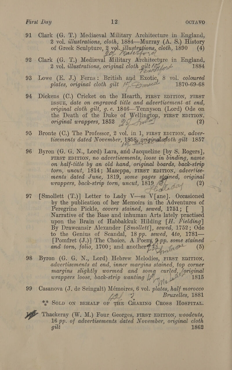 91 Clark (G. T.) Mediaeval Military Architecture in England, 2 vol. wlustrations, cloth, 1884—Murray (A. 8.) History of Greek Sculpture, 2V ars ~piluste tons, cloth, 1890 = (4) yer 92 Clark (G. T.) ee Mittens “chives re in England, 2 vol. illustrations, original cloth Hy h Ze lar pe 1884 93 Lowe (HE. J.) Ferns: British aye Faxotic, 8 vol. coloured _ plates, original cloth gilt /9 ¢ Dr tll 1870-69-68 94 Dickens (C.) Cricket on the Hearth, FIRST EDITION, FIRST _ IssuE, date on engraved title and advertisement—at end, original cloth gilt, g. e. 1846—Tennyson (Lord) Ode on the Death of the Duke of hs a Si FIRST EDITION, original wrappers, 1852 of ¥f- 7 (2) 95 Bronte (C.) The Professor, 2 vol. in 1, FIRST EDITION, adver- tisements dated November, Rg? originaladtoth. gilt 1857 96 Byron (G. G. N., Lord) Lara, ae Jacqueline [by 8. Rogers], FIRST EDITION, no advertisements, loose in binding, name on half-title by an old hand, original boards, back-strip torn, uncut, 1814; Mazeppa, FIRST EDITION, adveritse- ments dated June, 1819, some pages s ined, original wrappers, back-strip torn, uncut, 1819 “ (2) HE. AO”, 97 [Smollett (T.)] Letter to Lady V—ss Arrane). Occasioned by the publication of her Memoirs in the Adventures of Peregrine Pickle, covers stained, sewed, 1751; [ Narrative of the Base and inhuman Arts lately practised upon the Brain of Habbakkuk Hilding [H. Fielding] By Draweansir Alexander [Smollett], sewed, 1752; Ode to the Genius of Scandal, 18 pp. sewed, 4to, 1781— [Pomfret (J.)] The Choice. A Poem, 9.pp. some stamed and torn, folio, 1700; and another? $y fa fad (5) 98 Byron (G. G. N., Lord) Hebrew Melodies, FIRST EDITION, advertisements at end, mner margins stained, top corner margins slightly wormed and _ so: Ne” curled, , original wrappers loose, back-strip wanting be | per 1815  99 Casanova (J. de Seingalt) Mémoires, 6 vol. sis half morocco fins 2 Bruzelles, 1881 ** SOLD ON BEHALF OF THE CHARING Cross HOSPITAL. i Thackeray (W. M.) Four Georges, FIRST EDITION, woodcuts, 16 pp. of advertisements dated November, original cloth gut 1862