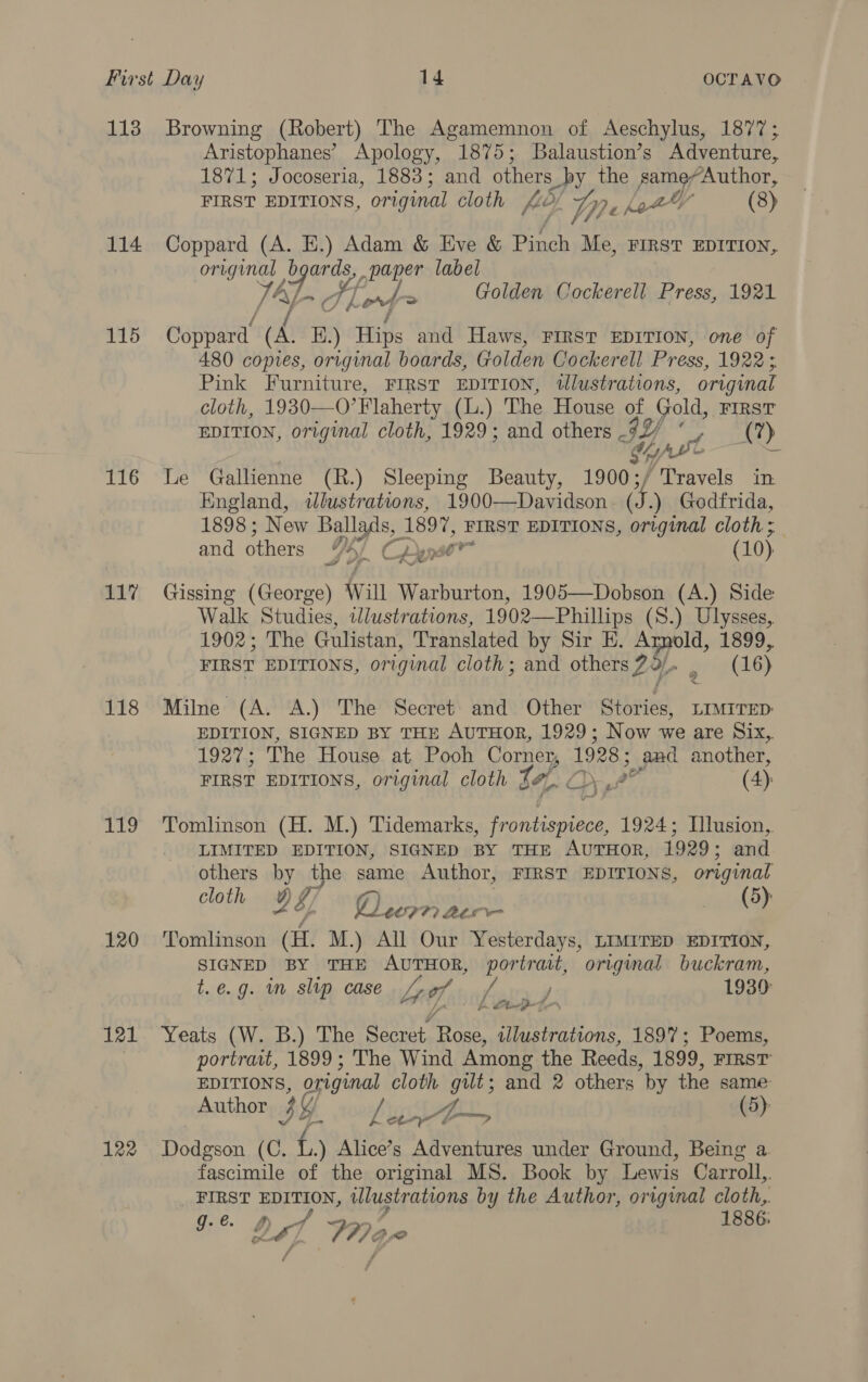 113 114 115 116 117 118 ab iy, 120 121 122 Browning (Robert) The Agamemnon of Aeschylus, 1877; Aristophanes’ Apology, 1875; Balaustion’s Adventure, 1871; Jocoseria, 1883; and others s_by the game“Author, FIRST EDITIONS, original cloth fe, pe Let (8) Coppard (A. E.) Adam &amp; Eve &amp; es Me, FIRST EDITION, ome Tae? paper label Lerf> Golden Cockerell Press, 1921 Coppard id B) Hips and Haws, FIRST EDITION, one of 480 copies, original boards, Golden Cockerell Press, 1922 5. Pink Furniture, FIRST EDITION, tlustrations, original cloth, 1930—O’ Flaherty (L.) The House of Gold, FIRST EDITION, original cloth, 1929; and others - IY ; La At) Sey Le Gallienne (R.) Sleeping Beauty, 1900;/ Travels in England, wdlustrations, 1900—Davidson ib. ) Godfrida, 1898; New Ballads, 1897, FIRST EDITIONS, original cloth ; and others yc Cine (10) a S Gissing (George) Will Warburton, 1905—Dobson (A.) Side Walk Studies, wWlustrations, 1902—Phillips (S.) Ulysses, 1902; The Gulistan, Translated by Sir E. Armold, 1899, FIRST EDITIONS, original cloth; and others?9. . (16) Milne (A. A.) The Secret and Other Stories, LIMirep: EDITION, SIGNED BY THE AUTHOR, 1929; Now we are Six,. ib peri The House at Pooh Corner, 1928 and another, FIRST EDITIONS, original cloth 14, any a° (4) Tomlnson (H. M.) Tidemarks, a ae 1924; Illusion, LIMITED EDITION, SIGNED BY THE AUTHOR, 1929; and others by the same Author, FIRST EDITIONS, original cloth 9g Pay jouw (3) Tomlinson (H. M.) All Our Yesterdays, LIMITED EDITION, SIGNED BY THE AuTHOR, portrait, original buckram, t.e.g. im slip case Lf Joatryiif 1930 Ue h Steet. Yeats (W. B.) The Secret Rose, tilustrations, 1897; Poems, portrait, 1899; The Wind Among the Reeds, 1899, FIRST EDITIONS, agiginal cloth Ta and 2 others by the same Author BY. Lig (5) Dodgson (C. f..) Alice’s ak Le under Ground, Being a. fascimile of the original MS. Book by Lewis Carroll, FIRST EDT, illustrations by the Author, original cloth, g. é. 1886: Le] a Be