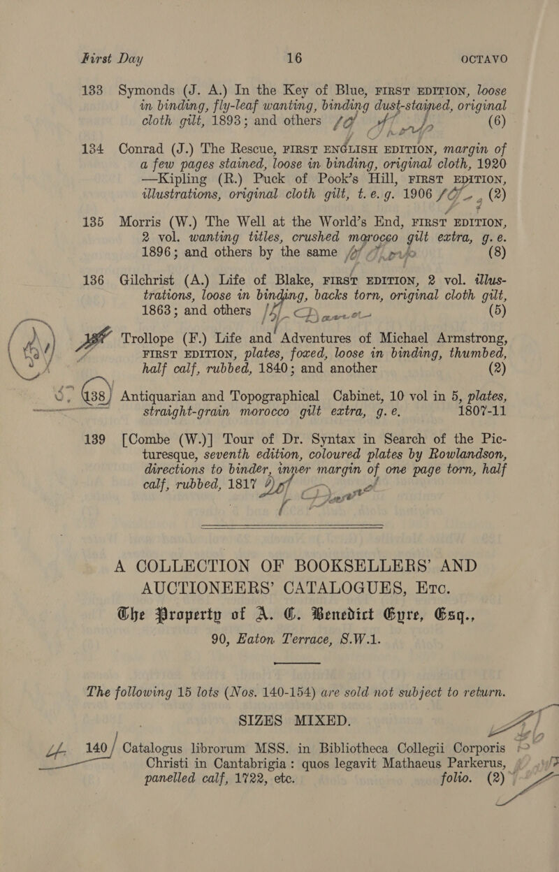 133. Symonds (J. A.) In the Key of Blue, First EpITIon, loose in binding, fly-leaf wanting, binding dust-stained, original cloth gilt, 1893; and others Vie4 AT ry A: (6) 134 Conrad (J.) The Rescue, First ENGLISH EDITION, margin of a few pages stained, loose in binding, origmal cloth, 1920 —Kipling (R.) Puck of Pook’s Hill, FIRST EDITION, illustrations, original cloth gilt, t.e.g. 1906 SQ g (*) 135 Morris (W.) The Well at the World’s End, FIRST EDITION, 2 vol. wanting titles, crushed magrocgo gilt extra, g. é. 1896; and others by the same fe rue 136 Gilchrist (A.) Life of Blake, FIRST EDITION, 2 vol. adlus- trations, loose in binding, backs ae original cloth gilt, 1863; and others 4 DB 5 Bite. / } ae arteé on / M ) Trollope (F.) Life and’ Adventures of Michael Armstrong,  / an. FIRST EDITION, plates, foxed, loose in binding, thumbed, y YX , half calf, rubbed, 1840; and another (2) Sy 138, Anna tae and Topographical Cabinet, 10 vol in 5, plates, — straight-grain morocco gilt extra, g. @. 1807-11 139 [Combe (W.)] Tour of Dr. Syntax in Search of the Pic- turesque, seventh edition, coloured plates by Rowlandson, directions to binder, inner fi eck of one page torn, half calf, rubbed, 1817 4) -f   A COLLECTION OF BOOKSELLERS’ AND AUCTIONEERS’ CATALOGUES, Ec. Che Property of A. CO. Benedict Evre, Exq., 90, Eaton Terrace, S.W.1.  The following 15 lots (Nos. 140-154) are sold not subject to return.  SIZES MIXED. Lf 140 / Catalogus librorum MSS. in Bibliotheca Collegii eel  Ere Christi in Cantabrigia: quos legavit Mathaeus Parkerus, uf? panelled calf, 1722, ete. folto. OTA