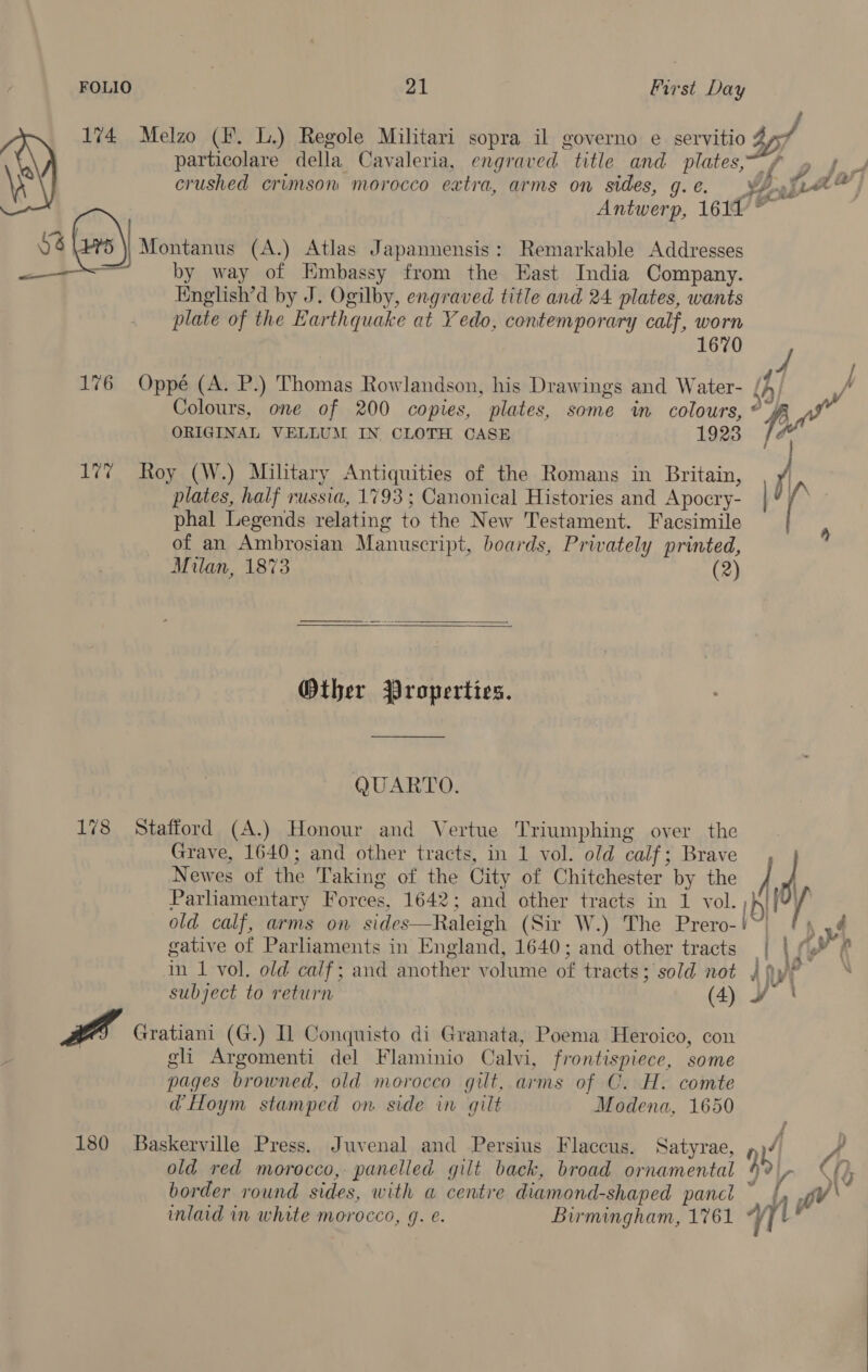 Antwerp, 1611 © sale) Montanus (A.) Atlas Japannensis: Remarkable Addresses . — by way of Embassy from the East India Company. English’d by J. Ogilby, engraved title and 24 plates, wants plate of the Earthquake at Yedo, contemporary calf, worn 1670 176 Oppé (A. P.) Thomas Rowlandson, his Drawings and Water- / ORIGINAL VELLUM IN CLOTH CASE 1923 fe plates, half russia, 1793 ; Canonical Histories and Apocry- phal Legends relating to the New Testament. Facsimile of an Ambrosian Manuscript, boards, Privately printed, Milan, 1873 (2)   Other Properties. QUARTO. 178 Stafford (A.) Honour and Vertue Triumphing oyer the Grave, 1640; and other tracts, in 1 vol. old calf; Brave Newes of the Taking of the City of Chitchester by the ] Parliamentary Forces, 1642; and other tracts in 1 vol. ih gative of Parliaments in England, 1640; and other tracts | a subject to return (4) ¥ rt Gratiani (G.) Il Conquisto di Granata, Poema Heroico, con gli Argomenti del Flaminio Calvi, frontispiece, some pages browned, old morocco git, arms of C. H. comte &amp; a ad Hoym stamped on side in gilt Modena, 1650 180 Baskerville Press. Juvenal and Persius Flaccus. Satyrae, Y| 4h old red morocco, panelled gilt back, broad ornamental 4 Va A, . . C ae f | border round sides, with a centre diamond-shaped panct dy pV inlaid in white morocco, 9. é. Birmingham, 1761 yy! .