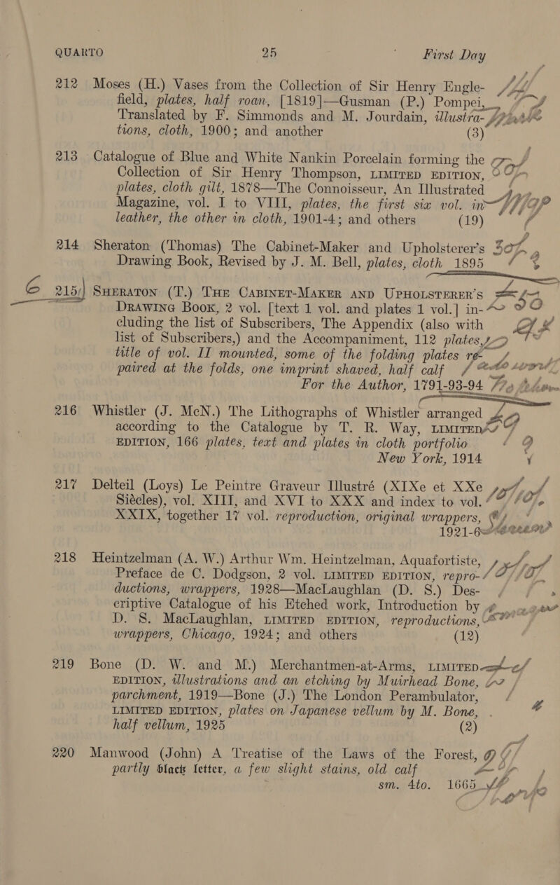 QUARTO 2h First Day 212 Moses (H.) Vases from the Collection of Sir Henry Engle- Jb field, plates, half roan, [1819]|—Gusman (P.) Pompei,” Py Translated by F. Simmonds and M. Jourdain, illustra- fir Le tions, cloth, 1900; and another (3) 213 Catalogue of Blue and White Nankin Porcelain forming the pe, Collection of Sir Henry Thompson, timtrep Eprtion, ° 4 plates, cloth gilt, 1878—The Connoisseur, An Illustrated 4 , Magazine, vol. I to VIII, plates, the first six vol. in WY /9P leather, the other in cloth, 1901-4; and others (19) Fr 214 Sheraton (Thomas) The Cabinet-Maker and Upholsterer’s 507, 4 Drawing Book, Revised by J. M. Bell, plates, cloth 1895 / G 215) SHERATON (T.) THe Capinet-Maker anp UPHOLSTERER’S an nA = Ras DRAWING Book, 2 vol. [text 1 vol. and plates 1 vol.] in-“ ‘ o cluding the list of Subscribers, The Appendix (also with eh a4 list of Subscribers,) and the Accompaniment, 112 platespp '* title of vol. IIT mounted, some of the folding plates re / Nee! pared at the folds, one imprint shaved, half calf / grt whaded nite! For the Author, 1791-93-94 77%) AA ove eM T 216 Whistler (J. McN.) The Lithographs of Whistler arranged O according to the Catalogue by T. R. Way, ~imirrenAy 7 EDITION, 166 plates, text and plates in cloth portfolio . 74 New York, 1914 217 Delteil (Loys) Le Peintre Graveur Illustré (XIXe et XXe toy, 4 Siécles), vol. XIII, and XVI to XXX and index to vol. “7 /4@. XXIX, together 17 vol. reproduction, original wrappers, Wi hiassta&gt; 1921-G&lt;SCEEMY 218 Heintzelman (A. W.) Arthur Wm. Heintzelman, Aquafortiste, a by / Preface de C. Dodgson, 2 vol. LIMITED EDITION, repro-/ © /O/. ductions, wrappers, 1928—MacLaughlan (D. 8.) Des- / | , criptive Catalogue of his Etched work, Introduction by #__. oe D. 8. MacLaughlan, LImMIreD EDITION, reproductions, “* ~ wrappers, Chicago, 1924; and others (12) 219 Bone (D. W. and M.) Merchantmen-at-Arms, LrMirep apf EDITION, wlustrations and an etching by Muirhead Bone, “7 , parchment, 1919—Bone (J.) The London Perambulator, LIMITED EDITION, plates on Japanese vellum by M. Bone, #, half vellum, 1925 (2) 20 Manwood (John) A Treatise of the Laws of the Forest, / partly blac Ietter, a few slight stains, old calf a sm. 4to. 166, ff _ £ wo o” srs