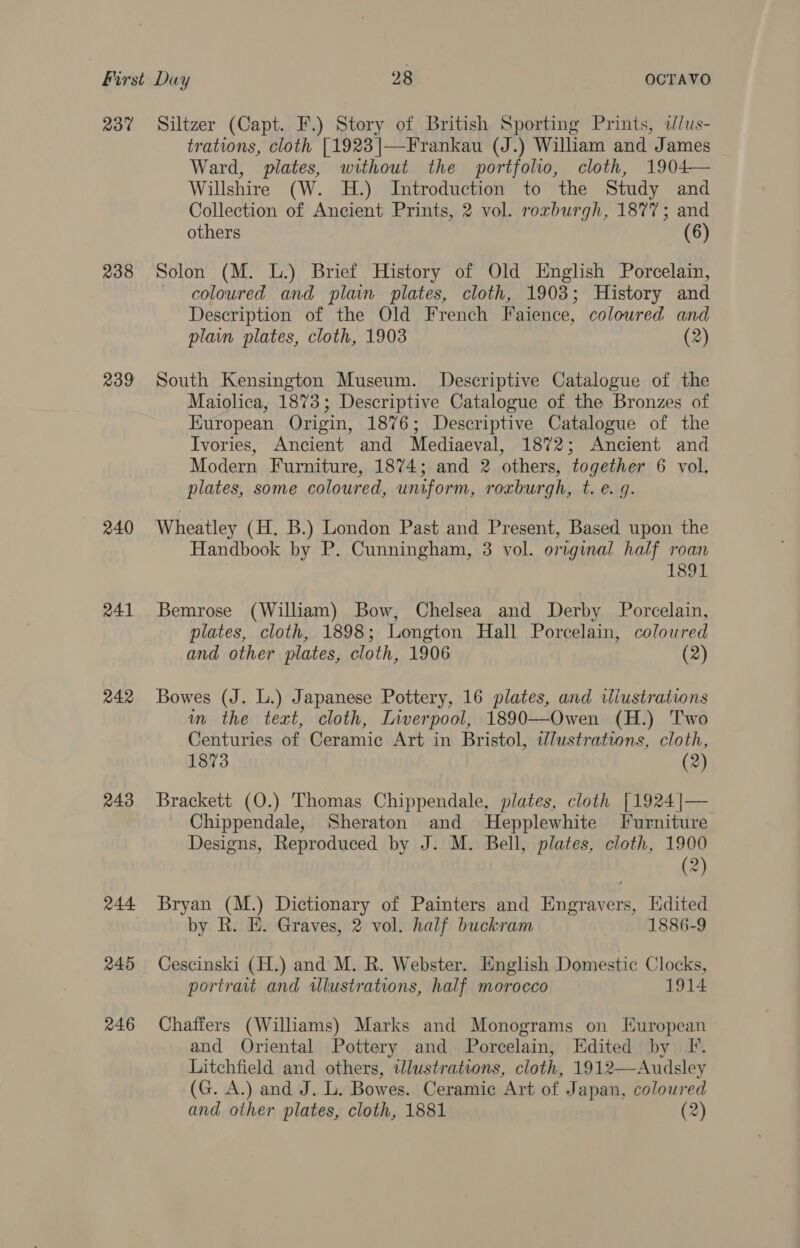 237 Siltzer (Capt. F.) Story of British Sporting Prints, dlus- trations, cloth [1923|—Frankau (J.) William and James Ward, plates, without the portfolio, cloth, 1904— Willshire (W. H.) Introduction to the Study and Collection of Ancient Prints, 2 vol. rorburgh, 1877; and others (6) 238 Solon (M. L.) Brief History of Old English Porcelain, coloured and plain plates, cloth, 1903; History and Description of the Old French Faience, coloured and plain plates, cloth, 1903 (2) 239 South Kensington Museum. Descriptive Catalogue of the Maiolica, 1873; Descriptive Catalogue of the Bronzes of European Origin, 1876; Descriptive Catalogue of the Ivories, Ancient and Mediaeval, 1872; Ancient and Modern Furniture, 1874; and 2 others, together 6 vol, plates, some coloured, uniform, roxburgh, t. e. g. 240 Wheatley (H. B.) London Past and Present, Based upon the Handbook by P. Cunningham, 3 vol. original half roan 1891 241 Bemrose (William) Bow, Chelsea and Derby Porcelain, plates, cloth, 1898; Longton Hall Porcelain, colowred and other plates, cloth, 1906 (2) 242 Bowes (J. L.) Japanese Pottery, 16 plates, and wliustrations im the text, cloth, Liverpool, 1890—Owen (H.) Two Centuries of Ceramic Art in Bristol, wlustrations, cloth, 1873 (2) 243 Brackett (O.) Thomas Chippendale, plates, cloth [1924 |— Chippendale, Sheraton and MHepplewhite Furniture Designs, Reproduced by J. M. Bell, plates, cloth, 1900 4 it 244 Bryan (M.) Dictionary of Painters and Engravers, Edited by R. E. Graves, 2 vol. half buckram 1886-9 245 Cescinski (H.) and M. R. Webster. English Domestic Clocks, portrait and wlustrations, half morocco 1914 246 Chaffers (Williams) Marks and Monograms on European and Oriental Pottery and Porcelain, Edited by Ff. Litchfield and others, illustrations, cloth, 1912—Audsley (G. A.) and J. L. Bowes. Ceramic Art of Japan, coloured and other plates, cloth, 1881 (2)