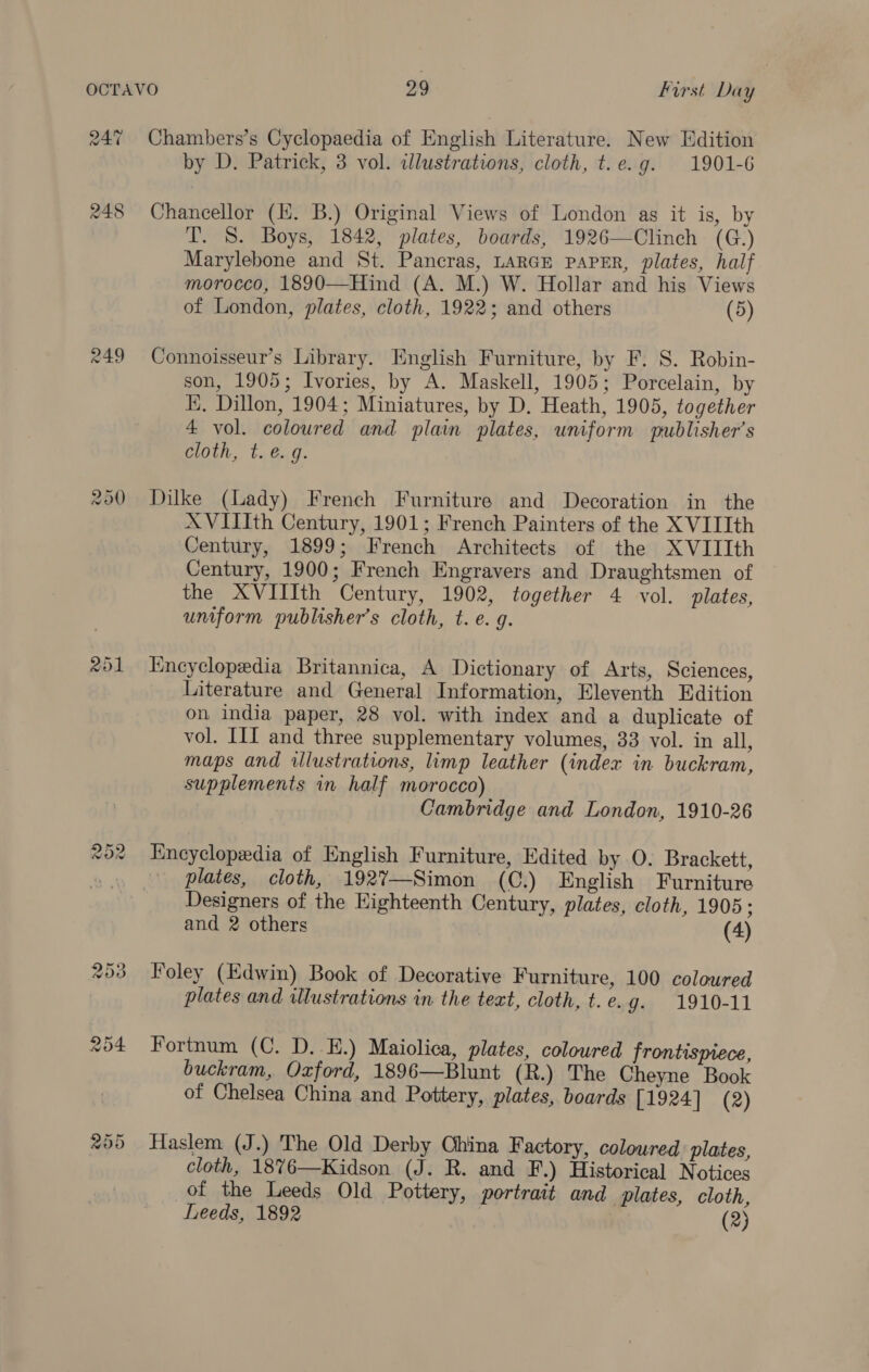 24% 248 249 rad) Or &lt;3) Chambers’s Cyclopaedia of English Literature. New Edition by D. Patrick, 3 vol. idlustrations, cloth, t.e.g. 1901-6 Chancellor (KH. B.) Original Views of London as it is, by T. S. Boys, 1842, plates, boards, 1926—Clinch (G.) Marylebone and St. Pancras, LARGE PAPER, plates, half morocco, 1890—Hind (A. M.) W. Hollar and his Views of London, plates, cloth, 1922; and others (5) Connoisseur’s Library. Hnglish Furniture, by F. S. Robin- son, 1905; Ivories, by A. Maskell, 1905; Porcelain, by KE, Dillon, 1904; Miniatures, by D. Heath, 1905, together 4 vol. coloured and plain plates, uniform publisher’s cloth, t. e.g. Dilke (Lady) French Furniture and Decoration in the XVIIIth Century, 1901; French Painters of the X VIIIth Century, 1899; French Architects of the XVIIIth Century, 1900; French Engravers and Draughtsmen of the XVIIIth Century, 1902, together 4 vol. plates, uniform publisher’s cloth, t. e. g. Encyclopedia Britannica, A Dictionary of Arts, Sciences, Literature and General Information, Eleventh Edition on india paper, 28 vol. with index and a duplicate of vol. III and three supplementary volumes, 33 vol. in all, maps and illustrations, limp leather (index in buckram, supplements in half morocco) Cambridge and London, 1910-26 Encyclopedia of English Furniture, Edited by 0. Brackett, plates, cloth, 192%—Simon (C.) English Furniture Designers of the Highteenth Century, plates, cloth, 1905; and 2 others (4) Foley (Edwin) Book of Decorative Furniture, 100 coloured plates and illustrations in the teat, cloth, t.e.g. 1910-11 Fortnum (C. D..E.) Maiolica, plates, coloured frontispiece, buckram, Oxford, 1896—Blunt (R.) The Cheyne Book of Chelsea China and Pottery, plates, boards [1924] (2) Haslem (J.) The Old Derby Ohina Factory, coloured plates, cloth, 1876—Kidson (J. R. and F.) Historical Notices of the Leeds Old Pottery, portrait and plates, cloth, Leeds, 1892 | (2)