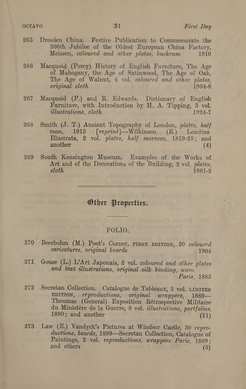 265 Dresden China. Festive Publication to Commemorate the 200th Jubilee of the Oldest European China Factory, Meissen, coloured and other plates, buckram 1910 266 Macquoid (Percy) History of English Furniture, The Age of Mahogany, the Age of Satinwood, The Age of Oak, The Age of Walnut, 4 vol. coloured and other plates, original cloth 1904-8 267 Macquoid (P.) and R. Edwards. Dictionary of English Furniture, with Introduction by H. A. Tipping, 3 vol. ilustrations, cloth 1924-7 268 Smith (J. T.) Ancient Topography of London, plates, half roan, 1915 ~ [reprint|—Wilkinson (R.) Londina Illustrata, 2 vol. plates, half morocco, 1819-25; and another (4) 269 South Kensington Museum. Examples of the Works of Art and of the Decorations of the Building, 2 vol. plates, cloth 1881-2   Other Properties. FOLIO. 270 Beerbohm (M.) Poet’s Corner, FIRST EDITION, 20 coloured carvcatures, original boards 1904 271 Gouse (L.) L’Art Japonais, 2 vol. coloured and other plates and text illustrations, original silk binding, worn Paris, 1883 272 Secretan Collection. _ Catalogue de Tableaux, 2 vol. Limrrep EDITION, reproductions, original wrappers, 1889— Thoumas (General) Exposition Rétrospective Militaire du Ministére de la Guerre, 8 vol. illustrations, portfolios, 1890; and another PCL et) 273 Law (H.) Vandyck’s Pictures at Windsor Castle, 30 repro- ductions, boards, 1899—Secretan Collection, Catalogue of Paintings, 2 vol. reproductions, wrappers Paris, 1889; _ and others | (5)