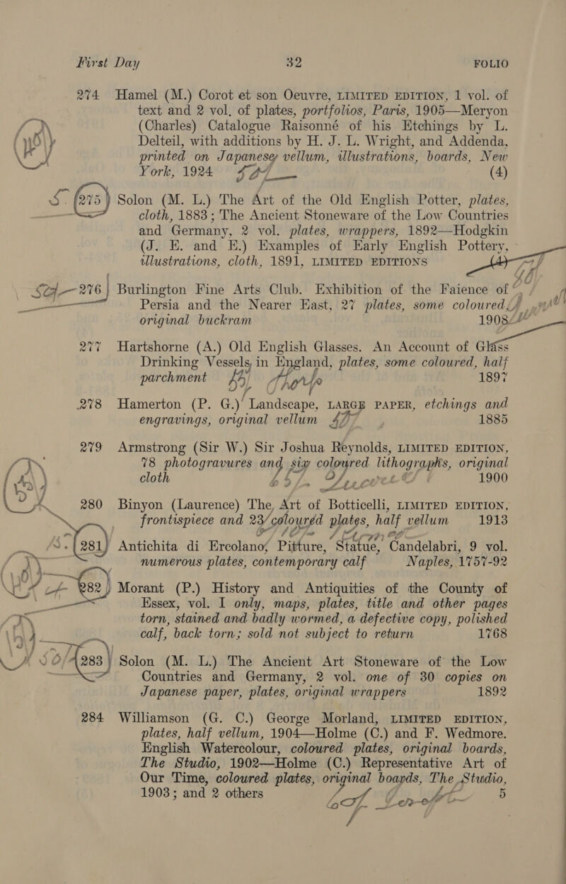 274 Hamel (M.) Corot et son Oeuvre, LIMITED EDITION, 1 vol. of text and 2 vol, of plates, portfolios, Parts, 1905 j (Charles) Catalogue Raisonné of his Etchings by L. Delteil, with additions by H. J. L. Wright, and Addenda, printed on Japanese vellum, illustrations, boards, New York, 1924 SA7_— (4) 5} Solon (M. L.) The Art of the Old English Potter, plates, cloth, 1883 ; The Ancient Stoneware of the Low Countries and Germany, 2 vol. plates, wrappers, 1892—-Hodgkin (J. EK. and KE.) Examples of Early English Pottery, - illustrations, cloth, 1891, LIMITED EDITIONS 71 p Af ee oe 276 | Burlington Fine Arts Club. Exhibition of the Faience ar yee ee Persia and the Nearer East, 27 plates, some coloured, : 1908.” original buckram 277 Hartshorne (A.) Old English Glasses. An Account of oa Drinking Vessels, i in England, plates, some coloured, half     hment 1897 parchmen By hoy fo 278 Hamerton (P. Gad tendecane LARGE PAPER, etchings and engravings, original vellum 4h7 1885 279 Armstrong (Sir W.) Sir Joshua Reynolds, LIMITED EDITION, “LEN 78 photogravures Bes siv colowred | lithographs, original { x\ \ cloth O/ mere 1900 [V\7 » Lees A. 280 Binyon (Laurence) The, Art of Botticelli, LIMITED EDITION, ps frontispiece and 28/c0l louned py. half vellum 1913 of ‘“es1) Antichita di meine Ppire Bete Candatibre 9 vol. \\ numerous plates, contemporary calf Naples, 1157-92 f\\ 44... f i!  Essex, vol. I only, maps, plates, title and other pages KK torn, stained and badly wormed, a defective copy, polished 6.0 RS oes calf, back torn; sold not subject to return 1768 as Wr, ee 2 {vss » Solon (M. L.) The Ancient Art Stoneware of the Low o&gt; i Countries and Germany, 2 vol. one of 30 copies on Japanese paper, plates, original wrappers 1892 284 Williamson (G. C.) George Morland, LIMITED EDITION, plates, half vellum, 1904—Holme (C.) and F. Wedmore. English Watercolour, coloured plates, original boards, Lhe Studio, 1902—Holme (C.) Representative Art of Our Time, coloured plates, eye boards, The Studio, 1903; and 2 others es Bis oft 5 /