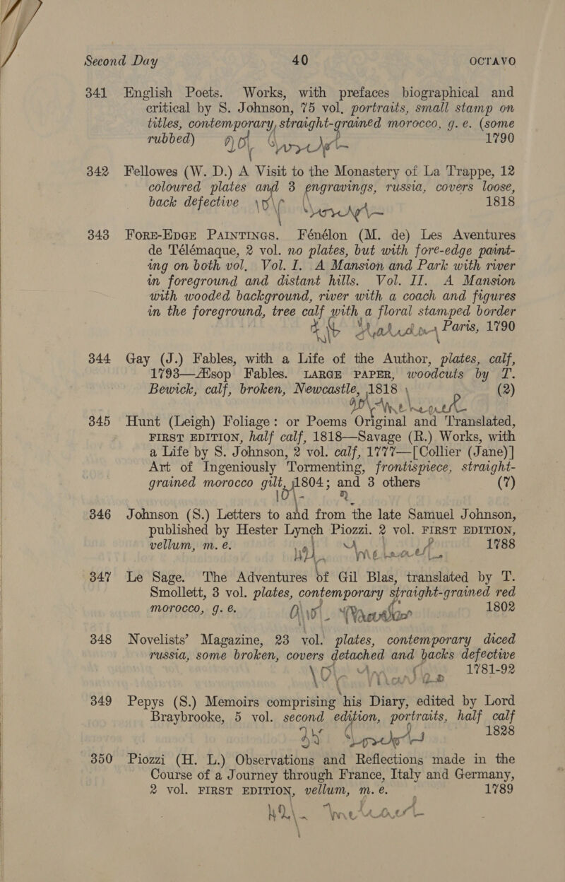    Second Day 40 OCTAVO 341 English Poets. Works, with prefaces biographical and critical by S. Johnson, 75 vol, portraits, small stamp on titles, sal ale EET straight-grained morocco, g.e. (some rubbed) qo, &amp; Cp at det = 1790 342 Fellowes (W. D.) a Visit to the Monastery of La Trappe, 12 coloured plates and 3 engravings, russia, covers loose, back defective Fae 1818 | \ \ ony \y— 343 Fore-Epce Paintines. Fénélon (M. de) Les Aventures de Télémaque, 2 vol. no plates, but with fore-edge pavnt- ing on both vol, Vol. I. A Mansion and Park with rwer in foreground and distant hills. Vol. II. A Mansion with wooded background, river with a coach and figures in the [oregTant, tree calf with a floral stamped border Hyadrsin 4 Hertss 1790 344 Gay (J.) Fables, with a Life of the Author, ss calf, 1793—Aisop Fables. LARGE PAPER, woodcuts by T. Bewick, calf, broken, Newcastle, 1818 (2) ION Aye Ne WAL . 345 Hunt (Leigh) Foliage: or Poems Original and Translated, FIRST EDITION, half calf, 1818—Savage (R.) Works, with a Life by S. Johnson, 2 vol. calf, 1777—[ Collier (Jane) ] Art of Ingeniously Tormenting, frontismmece, straight- grained morocco git 1804 ; ae 3 others (7) i. 846 Johnson (S.) Letters to and from the late Samuel J ohnson, published by Hester Lynch thar 2 vol. FIRST EDITION, vellum, m. @. 119 i iy Fae ust 1788 M Wilec 347 Le Sage. The Adventures of Gil Blas, translated by T. Smollett, 3 vol. plates, doe straight-grained red morocco, J. é. ‘Poet ian? | 1802 348 Novelists’ Magazine, 23 st ps contemporary diced russia, some broken, covers detached and backs defective \O' 1 Ap DL ae i 1781-92 2 4 LAO ie 349 Pepys (S.) Memoirs comprising ‘his Diary, edited by Lord Braybrooke, 5 vol. een eich prey ats, half calf 1828 350 Piozni (H. L.) oiler Viahan and Reflections made in the Course of a Journey through France, Italy and Germany, 2% vol. FIRST EDITION, vellum, m.e. _ 1789 f) “A F wl ' Vir oe ee fe ah res WO\. “Weta \