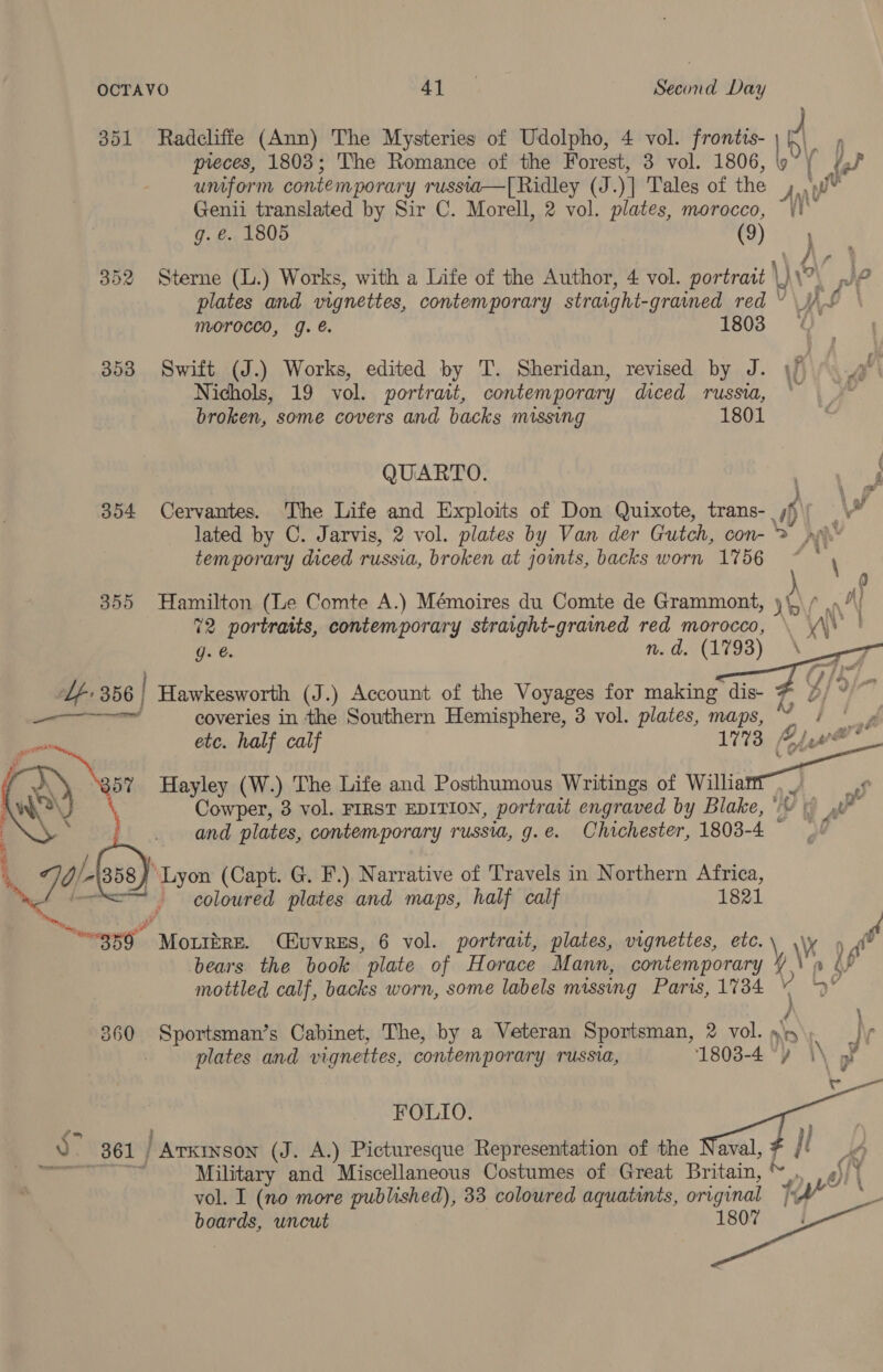  pieces, 1803; The Romance of the Forest, 3 vol. 1806, umform contemporary russia—[ Ridley (J. )] Tales of the A Genii translated by Sir C. Morell, 2 vol. plates, morocco, g. €. 1805 (9) 352 Sterne (L.) Works, with a Life of the Author, 4 vol. portrait \) \ plates and vignettes, contemporary straight-grained red ¥ 353 Swift (J.) Works, edited by T. Sheridan, revised by J. if Nichols, 19 vol. portrait, contemporary diced russia, * broken, some covers and backs missing 1801 QUARTO. ee ) \ al 354 Cervantes. The Life and Exploits of Don Quixote, trans- yj) ) _ val lated by C. Jarvis, 2 vol. plates by Van der Gutch, con- &gt; ph temporary diced russia, broken at joints, backs worn 1756    Ce 355 Hamilton (Le Comte A.) Mémoires du Comte de Grammont, rm fan 72 portraits, contemporary straight-grained red morocco, \ \\ ' g. @. 1s, PCA TGS) Meee | iy i Lf 356 | Hawkesworth (J.) Account of the Voyages for making dis- D, eet eal coveries in the Southern Hemisphere, 3 vol. plates, maps, y nib tot _ etc. half calf 1773 (hee | ee Hayley (W.) The Life and Posthumous Writings of Willie 7 4 of va \ Cowper, 3 vol. FIRST EDITION, portratt engraved by Blake,“ \ a   and plates, contemporary russia, g.e. Chichester, 1803- 4 %, a/b 358) “Lyon (Capt. G. F.) Narrative of Travels in Northern Africa, coloured plates and maps, half calf 1821 mgsg” Mouizre. (Huvres, 6 vol. portrait, plates, vignettes, etc.\ \\y 9 4° bears the book plate of Horace Mann, contemporary \,\ a Op mottled calf, backs worn, some labels missing Paris, 1734 ~ y” 360 Sportsman’s Cabinet, The, by a Veteran Sportsman, 2 vol.yy\ plates and vignettes, contemporary russia, 1803-4 “) hy mi . 2oeen FOLIO. adn ) a. 361 | Basie te (J. A.) Picturesque Representation of the aval }l nuyy Military and Miscellaneous Costumes of Great Britain, * fe Bf if vol. I (no more published), 33 coloured aquatints, original Wy . ca uncut 1807