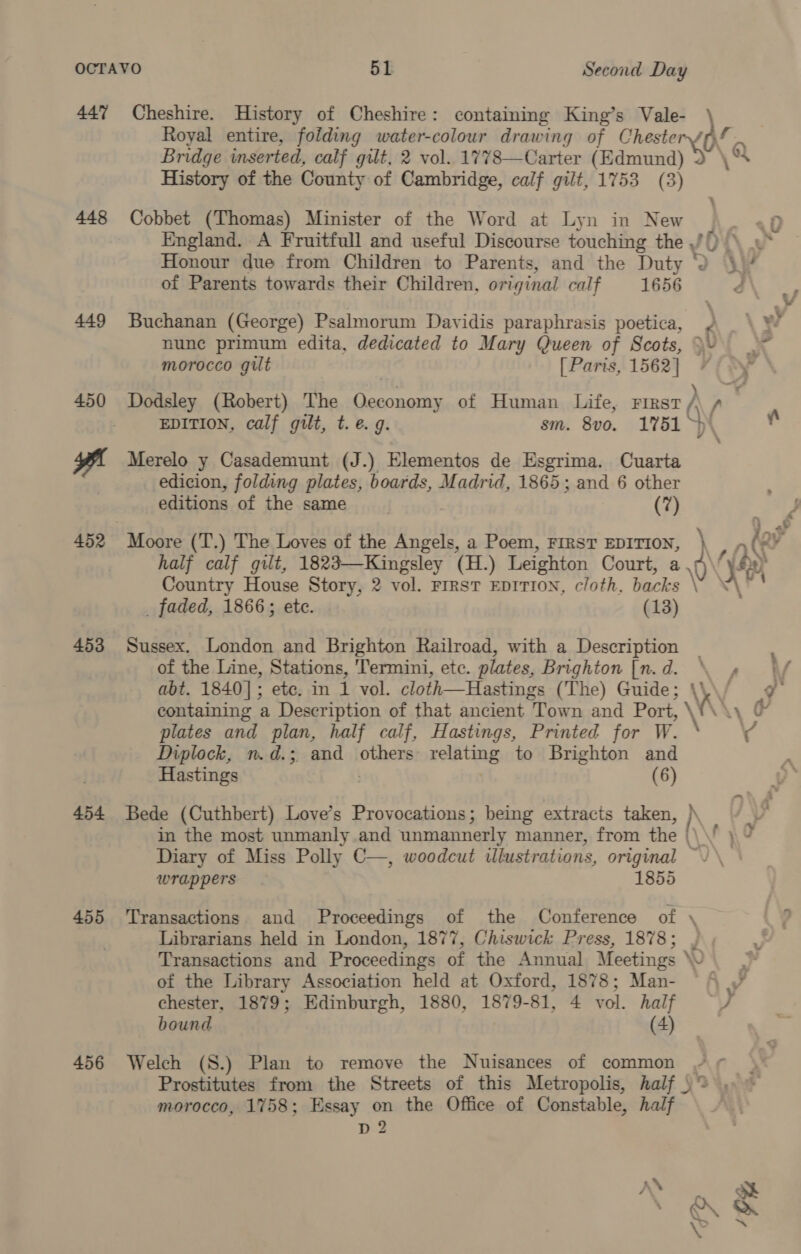447 448 449 450 453 454 455 456 Cheshire. History of Cheshire: containing King’s Vale- Bridge inserted, calf gilt, 2 vol. 1778—Carter (Edmund History of the County of Cambridge, calf gilt, 1753 (3) Cobbet (Thomas) Minister of the Word at Lyn in New England. A Fruitfull and useful Discourse touching the ,/ \ Honour due from Children to Parents, and the Duty * of Parents towards their Children, original calf 1656 Buchanan (George) Psalmorum Davidis paraphrasis poetica, nunc primum edita, dedicated to Mary Queen of Scots, morocco gilt [ Paris, 1562] Dodsley (Robert) The Cearaathe of Human Life, First y, EDITION, calf gilt, t.e. 9. sm. 8v0. 1751 ° Merelo y Casademunt (J.) Elementos de Esgrima. Cuarta edicion, folding plates, boards, Madrid, 1865; and 6 other editions of the same | (7) half calf gilt, 1823—Kaingsley (H.) Leighton Court, a Country House Story, 2 vol. First EDITION, cloth, backs _ faded, 1866; etc. (13) Sussex. London and Brighton Railroad, with a Description of the Line, Stations, ‘Termini, etc. plates, Brighton [n. d. containing a Description of that ancient Town and Port, ‘ plates and plan, half calf, Hastings, Printed for W. Diplock, n.d.; and others reliting to Brighton and Hastings | (6) Diary of Miss Polly C—, woodcut wlustrations, original wrappers 1855 , © — ~ A Librarians held in London, 1877, Chiswick Press, 1878; of the Library Association held at Oxford, 1878; Man- chester, 1879; Edinburgh, 1880, 1879-81, 4 vol. half bound (4) Welch (S.) Plan to remove the Nuisances of common Prostitutes from the Streets of this Metropolis, half ) morocco, 1758; Essay on the Office of Constable, half D2 \ ne Oe “i ay Ve ) f . fc gh “vn— Q ~ °@Q
