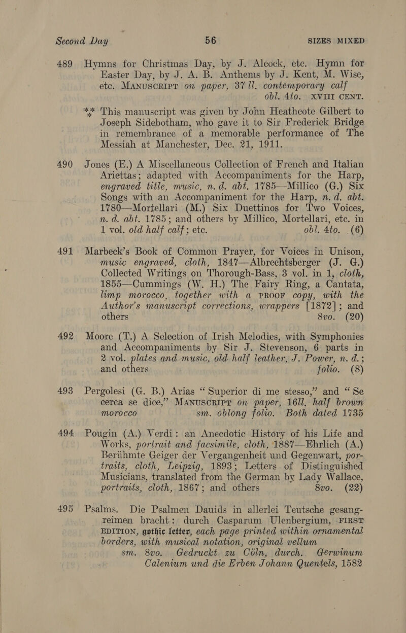 489 490 491 492 493 494 Hymns for Christmas Day, by J. Alcock, ete. Hymn for Easter Day, by J. A. B. Anthems by J. Kent, M. Wise, etc. Manuscript on paper, 37 ll. contemporary calf obl. 4to. XVIII CENT. ** This manuscript was given by John Heathcote Gilbert to Joseph Sidebotham, who gave it to Sir Frederick Bridge in remembrance of a memorable performance of The Messiah at Manchester, Dec. 21, 1911. Jones (E.) A Miscellaneous Collection of French and Italian Ariettas; adapted with Accompaniments for the Harp, engraved title, music, n.d. abt. 1785—Millico (G.) Six Songs with an Accompaniment for the Harp, n.d. abt. 1780—Mortellari (M.) Six Duettinos for Two Voices, n. d. abt. 1785; and others by Millico, Mortellari, etc, in 1 vol. old half calf; ete. obl. 4to. .(6) Marbeck’s Book of Common Prayer, for Voices in Unison, music engraved, cloth, 184%—Albrechtsberger (J. G.) Collected Writings on Thorough-Bass, 3 vol. in 1, cloth, 1855—Cummings (W. H.) The Fairy Ring, a Cantata, limp morocco, together with a PROOF copy, with the Author's manuscript corrections, wrappers [1872]; and others 8vo. (20) Moore (T.) A Selection of Irish Melodies, with Symphonies and Accompaniments by Sir J. Stevenson, 6 parts in 2 vol. plates and music, old half leather, J. Power, n. d. ; and others . folio. (8) Pergolesi (G. B.) Arias “‘ Superior di me stesso,” and “Se cerca se dice,’ Manuscript on paper, 16ll. half brown Morocco sm. oblong folto. Both dated 1735 Pougin (A.) Verdi: an Anecdotie History of his Life and Works, portrait and facsimile, cloth, 188%7—KEhrlich (A.) Bertihmte Geiger der Vergangenheit und Gegenwart, por- tratts, cloth, Leipzig, 1893; Letters of Distinguished Musicians, translated from the German by Lady Wallace, portraits, cloth, 1867; and others 8vo. (22) Psalms. Die Psalmen Dauids in allerlei Teutsche gesang- _ Teimen bracht: durch Casparum Ulenbergium, -FIRST EDITION, gothic letter, each page printed within ornamental borders, with musical notation, original vellum sm. 8v0. Gedruckt. zu Céln, durch. Gerwinum Calenium und die Erben Johann Quentels, 1582