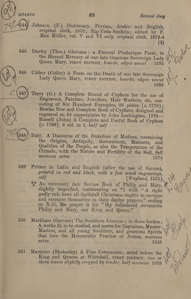 List) Johnson (F.) Dictionary, Persian, Arabic and English, oo original cloth, 1852; Rig-Veda-Sanhita; edited by F. Max Miiller, vol. V and VI only, original cloth, 1872-4 (3) : io 545 Durfey (Thos.) Gloriana: a Funeral Pindarique Poem, to AN f ’ _ the Blessed Memory of our late Gracious Sovereign Lady ). Yyy¥ Queen Mary, First EDITION, boards, edges uncut. 1695 ¢ ** 546 Cibber (Colley) A Poem on the Death of our late Soveraign M / \ Lady Queen Mary, First Eprrion, boards, edges uncut \O’ * ‘ aeons: * S Gat) Terry (G.) A Complete Round of Cyphers for the use of Engravers, Painters, Jewellers, Hair Workers, etc, con- sisting of Six Hundred Examples, 26 plates [c. 1770]; Bowles New and Complete Book of Cyphers, designed and engraved on 24 copperplates by John Lockington, 1791— Russell (John) A Complete and Useful Book of Cyphers — [e. 1780], 3 vol. in 1, half caif   ) Teeny. A Discourse of the Dukedom of Modena, containing the Origine, Antiquity, Government, Manners, and - Qualities of the People, as also the Temperature of the Climate, with the Nature and Fertility of the Soil, full morocco extra 1674 549 Primer in Latin and English (after the use of Sarum), ) printed in red and black, with a few wood engravings, \y W calf [ Wayland, 1555, \ \ % An extremely rare Service Book of Philip and Mary, K Ow slightly imperfect, commencing on *1 with “A right ‘P “% godly rule howe all faythfull Christians oughte to occupye and exercyse themselves in their daylye prayers,” ending on X.iii, the prayer is for “thy welbeloved servauntes Philip and Mary, our King and Quene.” 550 Markham (Gervase) The Souldiers Exercise: in three bookes; \§ , m\ A worke fit to be studied, and meete for Captaines, Muster- DN Masters, and all young Souldiers, and generous Spirits 4 > that love the Honourable Practise of Armes, morocco extra 1643 551 Marmion (Shakerley) A Fine Companion; acted before the A King and Queene at Whitehall, First EprTIon, two oat three leaves slightly cropped by binder, half morocco 1633 } e 2 E a’ . 7 | Ai y 4 sik wm ae | i 1 1 . - :