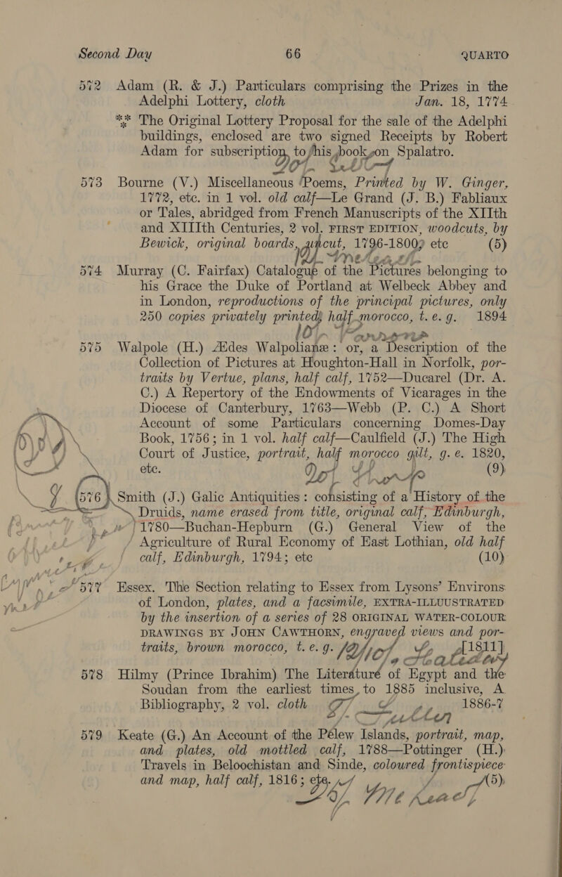 572 Adam (R. &amp; J.) Particulars comprising the Prizes in the Adelphi Lottery, cloth Jan. 18, 1774 * Lhe Original Lottery Proposal for the sale of the Adelphi buildings, enclosed are two signed Receipts by Robert Adam for Bet to shis, books pon Spalatro. OL. CUO Bourne (V.) Miscellaneous ‘Poems, Pree by W. Ginger, 1772, etc. in 1 vol. old calf—Le Grand (J. B.) Fabliaux or Tales, abridged from French Manuscripts of the XIIth and XIIIth Centuries, 2 vol. FIRST EDITION, woodcuts, by Bewrck, original boards, phy: 119 6- 1800) etc (5) Ne. 574 Murray (C. Fairfax) Catalcaubs of the asa belonging to his Grace the Duke of Portland at Welbeck Abbey and in London, reproductions oF the principal pictures, only 250 copies “privately printe p haf morocco, t. e. J. (1894 ay Dy hy FUs Walpole (H.) Aides Walpoliake : or, x Description of the Collection of Pictures at Houghton-Hall in Norfolk, por- traits by Vertue, plans, half calf, 1752—Ducarel (Dr. A. C.) A Repertory of the Endowments of Vicarages in the Diocese of Canterbury, 1763—Webb (P. C.) A Short Account of some Particulars concerning Domes-Day Book, 1756; in 1 vol. half calf—Caulfield (J.) The High Court of Justice, portratt, half morocco gutt, q. &amp; 1320, ete. 4 ¥ a wr (9) Or ~2 (o) Or ~2 Or a Druids, name erased from title, original calf, Edinburgh, )1780—Buchan- Hepburn (G.) General View of the ye - Agriculture of Rural Economy of East Lothian, old half calf, Edinburgh, 1794; etc (10) of London, plates, and a facsimile, EXTRA-ILLUUSTRATED by the insertion of a series of 28 ORIGINAL WATER-COLOUR: DRAWINGS BY JOHN CAWTHORN, engraved views and ve traits, brown morocco, t. e. of. : 1811 a [af Oly Ye CL pio 578 Hilmy (Prince Ibrahim) The hel, of Egypt and te Soudan from the earliest times, oe as inclusive, A Bibliography, 2 vol. cloth sy 1886-7 ight fh rar oP CL 579 Keate (G.) An Account of the Pélew Islands, portrait, map, and plates, old mottled calf, 1788—Pottinger (H.): Travels in Beloochistan and Sinde, colowred meee SPS d map, half calf, 1816 ; 5), a rN TES Yon, Leno