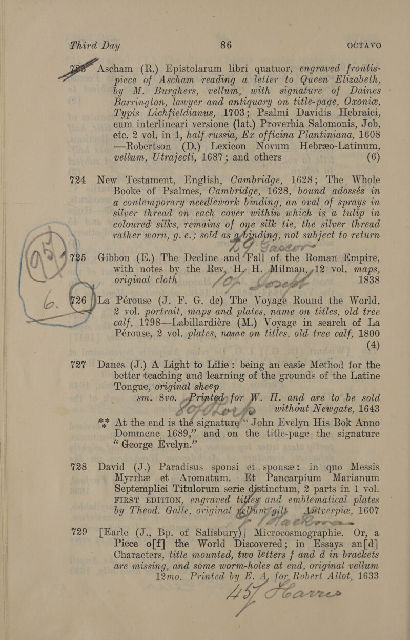  piece of Ascham reading a. letter to Queen Elizabeth, by M. Burghers, vellum, with signature of Daines Barrington, lawyer and antiquary on title-page, Oxome, Typis Lichfieldianus, 1703; Psalmi Davidis Hebraici, cum interlineari versione (lat.) Proverbia Salomonis, J ob, —Robertson (D.) Lexicon Novum Hebreo- Latinum, _ vellum, Utrajecti, 1687; and others Ah Aten (6) Booke of Psalmes, Cambridge, 1628, bound adossés in a contemporary needlework binding, an oval of sprays in silver thread on each cover within which is a tulip in coloured silks, remains of one silk tie, the silver thread rather worn, g. €.; sold as KG CL not subject to return ; rote? with notes by the Rev, Hy H. Milman, »12' vol. maps, original cloth ls On bere; bt 1838 Nia Pérouse (J. F. G, de) ‘The Voyage Round the World, 2 vol. portrait, maps and plates, name on titles, old tree calf, 1798—Labillardiére (M.) Voyage in search of La Pérouse, 2 vol. plates, name on titles, old tree calf, 1800 (4) better teaching and learning of the grounds of the Latine Tongue, original sheep sm. 8V0. ws ripigds for WN. H. and are to be sold POF LOX: po without Newgate, 1643 &amp;* At the end is thé sionature’“ ‘John Evelyn His Bok Anno Dommene 1689,” and on the title- “page the signature “ George. Evelyn.”  Myrrhe et Aromatum. Et Pancarpium Marianum Septemplici Titulorum serie djstinctum, 2 parts in 1 vol. FIRST EDITION, engraved tifley and emblematical plates by Theod. Galle, original sy int gils gia P te, 1607 “a te 4 rer. Vm   Piece o[f] the World Discovered; in Essays patel Characters, title mounted, two letters f and d in brackets are missing, and some worm-holes at end, origmal vellum 12mo. Printed by EH. A, for, Robert Allot, 1633 EF os Ke L37 CO @at-tee ‘ /