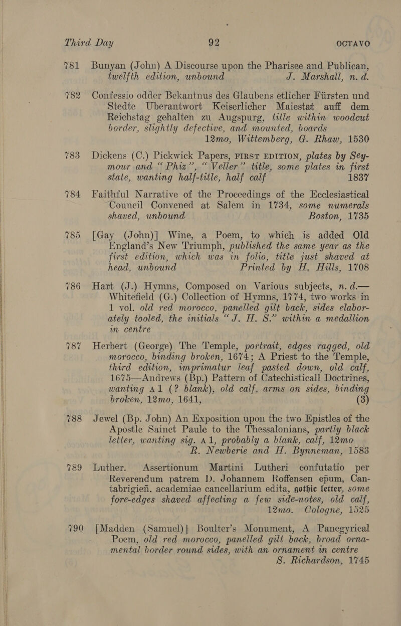          781 782 784 (87 188 189 790 Bunyan (John) A Discourse upon the Pharisee and Publican, twelfth edition, unbound J. Marshall, n. d. Confessio odder Bekantnus des Glaubens etlicher Fiirsten und Stedte Uberantwort Keiserlicher Maiestat auff dem Reichstag gehalten zu Augspurg, title within woodcut border, slightly defective, and mounted, boards 12mo, Wittemberg, G. Rhaw, 1530 Dickens (C.) Pickwick Papers, FIRST EDITION, plates by Sey- mour and “ Phiz”’, “ Veller” tetle, some plates in first state, wanting half-title, half calf 1837 Faithful Narrative of the Proceedings of the Ecclesiastical Council Convened at Salem in 1734, some numerals shaved, unbound Boston, 1735 [Gay (John)] Wine, a Poem, to which is added Old England’s New Triumph, published the same year as the first edition, which was in folio, title just shaved at head, unbound Printed by H. Hills, 1708 Hart (J.) Hymns, Composed on Various subjects, n. d.— Whitefield (G.) Collection of Hymns, 1774, two works in 1 vol. old red morocco, panelled gilt back, sides elabor- ately tooled, the initials “ J. H. 8.” within a medallion m centre Herbert (George) The Temple, portrait, edges ragged, old morocco, binding broken, 1674; A Priest to the Temple, third edition, wmprimatur leaf pasted down, old calf, 1675—Andrews (Bp.) Pattern of Catechisticall Doctrines, wanting Al (? blank), old calf, arms on sides, binding broken, 12mo, 1641, (3) Jewel (Bp. John) An Exposition upon the two Epistles of the Apostle Sainct Paule to the Thessalonians, partly black letter, wanting ee Al, probably a blank, calf, 12mo R. Newberie and H. Bynneman, 1583 Luther. Assertionum Martini Lutheri confutatio per Reverendum patrem }). Johannem Koffensen epum, Can- tabrigien. academiae cancellarium edita, gothic letter, some fore-edges shaved affecting a few side-notes, old calf, 12mo. Cologne, 1525 [Madden (Samuel)} Boulter’s Monument, A Panegyrical Poem, old red morocco, panelled gilt back, broad orna- mental border round sides, with an ornament in centre S. Richardson, 17465