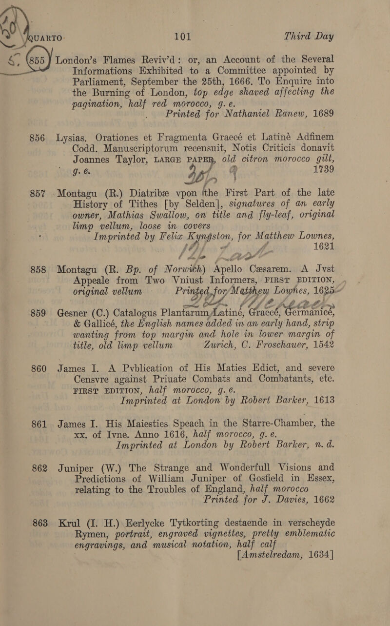 sf, baad Third Day  856 857 858 859 860 861 862 863 Informations Exhibited to a Committee appointed by Parliament, September the 25th, 1666. To Enquire into the Burning of London, top edge shaved affecting the pagination, half red morocco, g. e. Printed for Nathaniel Ranew, 1689 Lysias. Orationes et Fragmenta Graecé et Latiné Adfinem Codd. Manuscriptorum recensuit, Notis Criticis donavit Joannes Taylor, LARGE a old citron morocco gilt, g. 361 1739 Montagu (R.) Diatribe vpon ‘the First Part of the late History of Tithes [by Selden], signatures of an early owner, Mathias Swallow, on title and fly-leaf, original limp vellum, loose im covers Imprinted by Felix Kyngston, for Matthew Lownes, 2D tg Montagu (R. Bp. of Norwich) Apello Cesarem. A Jvst aan title, old limp vellum Zurich, C. Froschauer, 1542 James I. A Pvblication of His Maties Edict, and severe Censvre against Priuate Combats and Combatants, etc. FIRST EDITION, half morocco, g. @. Imprinted at London by Robert Barker, 1613 James I. His Maiesties Speach in the Starre-Chamber, the xx. of Ivne. Anno 1616, half morocco, g. e. Imprinted at London by Robert Barker, n. d. Juniper (W.) The Strange and Wonderfull Visions and Predictions of William Juniper of Gosfield in Essex, relating to the Troubles of England, half morocco Printed for J. Davies, 1662 Krul (I. H.) Eerlycke Tytkorting destaende in verscheyde Rymen, portrait, engraved vignettes, pretty emblematic engravings, and musical notation, half calf . : [Amstelredam, 1634 |