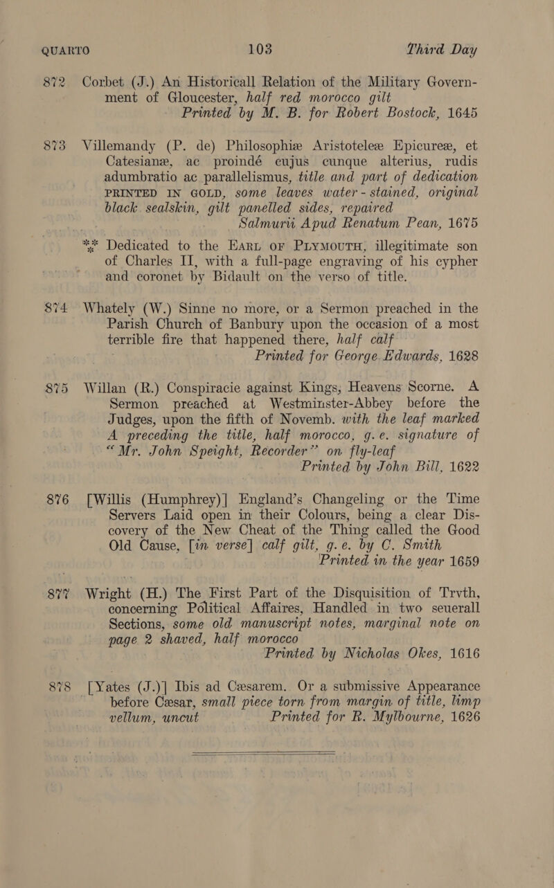 872 8i4 $75 876 877 878 Corbet (J.) An Historicall Relation of the Military Govern- ment of Gloucester, half red morocco gilt Printed by M. B. for Robert Bostock, 1645 Villemandy (P. de) Philosophiz Aristotelee Hpicuree, et Catesianze, ac proindé ecujus cunque alterius, rudis adumbratio ac parallelismus, title and part of dedication PRINTED IN GOLD, some leaves water - stained, original black sealskin, gilt panelled sides, repaired Salmuru Apud Renatum Pean, 1675 * Dedicated to the Earn or PLyMours, illegitimate son of Charles II, with a full-page engraving of his cypher and coronet by Bidault on the verso of title. Whately (W.) Sinne no more, or a Sermon preached in the Parish Church of Banbury upon the occasion of a most terrible fire that happened there, half calf Printed for George. Edwards, 1628 Willan (R.) Conspiracie against Kings; Heavens Scorne. A Sermon preached at Westminster-Abbey before the Judges, upon the fifth of Novemb. with the leaf marked A preceding the title, half morocco, g.e. signature of “Mr. John Speight, Recorder’ on fly-leaf Printed by John Bill, 1622 [Willis (Humphrey)| England’s Changeling or the Time Servers Laid open in their Colours, being a clear Dis- covery of the New Cheat of the Thing called the Good Old Cause, [in verse] il gilt, g.e. by C. Smith Printed in the year 1659 Wright (H.) The First Part of the Disquisition of Trvth, concerning Political Affaires, Handled in two seuerall Sections, some old manuscript notes, marginal note on ‘5 2 shaved, half morocco Printed by toh olen Okes, 1616 before Cxsar, small piece torn from margin of title, limp vellum, uncut Printed for R. Mylbourne, 1626  