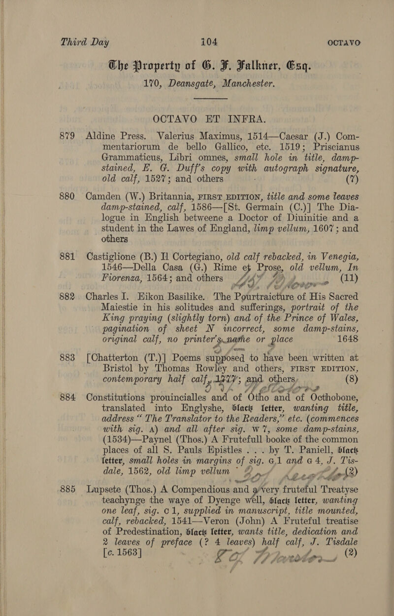   879 880 881 882 883 884. 885 Che Property of G. F. Falkner, Esq. 170, Deansgate, Manchester.  OCTAVO ET INFRA. Aldine Press. Valerius Maximus, 1514—Caesar (J.) Com- mentariorum de bello Gallico, ete. 1519; Priscianus Grammaticus, Libri omnes, small. hole in ‘title, damp- stained, E. @. Duff's copy with autograph signature, old calf, 1527; and others (7) Camden (W.) Britannia, FIRST EDITION, title and some leaves damp-stained, calf, 1586—[St. Germain (C.)] The Dia- logue in English betweene a Doctor of Diuinitie and a student in the Lawes of England, limp vellum, 1607; and others Castiglione (B.) Il Cortegiano, old calf rebacked, in Venegua, 1546—Della Casa (G.) Rime e} FTO old vellum, In Fiorenza, 1564; and others hy AS % , (11) ed’. j f ey ny aa) ra Charles I. Hikon Basilike. The Bghnbsaaiiees of His Sacred Maiestie in his solitudes and sufferings, portrait of the King praying (slightly torn) and of the Prince of Wales, pagination of sheet N wecorrect, some damp-stains, original calf, no a a hs or Le 1648 [Chatterton (T.)] Poems supposed to have been written at Bristol by Thomas Rowley and others, FIRST EDITION, contemporary half. calf, Tay CN others (8) Constitutions prouincialles and of “ie. eh sot “ailhebane translated into Englyshe, blac Yetter, wanting title, address “ The Translator to the Readers,” etc. (commences with sig. A) and all after sig. w%, some damp-stains, (1534)—Paynel (Thos.) A Frutefull booke of the common places of all S. Pauls Hpistles ... by T. Paniell, bfact fetter, small holes in margins of sig. Gl and G 4, Ie Tis- dale, 1562, old limp vellum ~ | oy ecole, oh®) Lupsete (‘Thos.) A Compendious and very fruteful eis teachynge the waye of Dyenge wll, blacts letter, wanting one leaf, sig. C1, supplied in manuscript, title mounted, calf, rebacked, 1541—-Veron (John) A Fruteful treatise of Predestination, bfact letter, wants title, dedication and 2 leaves of preface (2.4 eo gs calf, J. Tisdale [c. 1563] La jg Po (2) ae é (/ eo * eter’ € % @ eed ¥