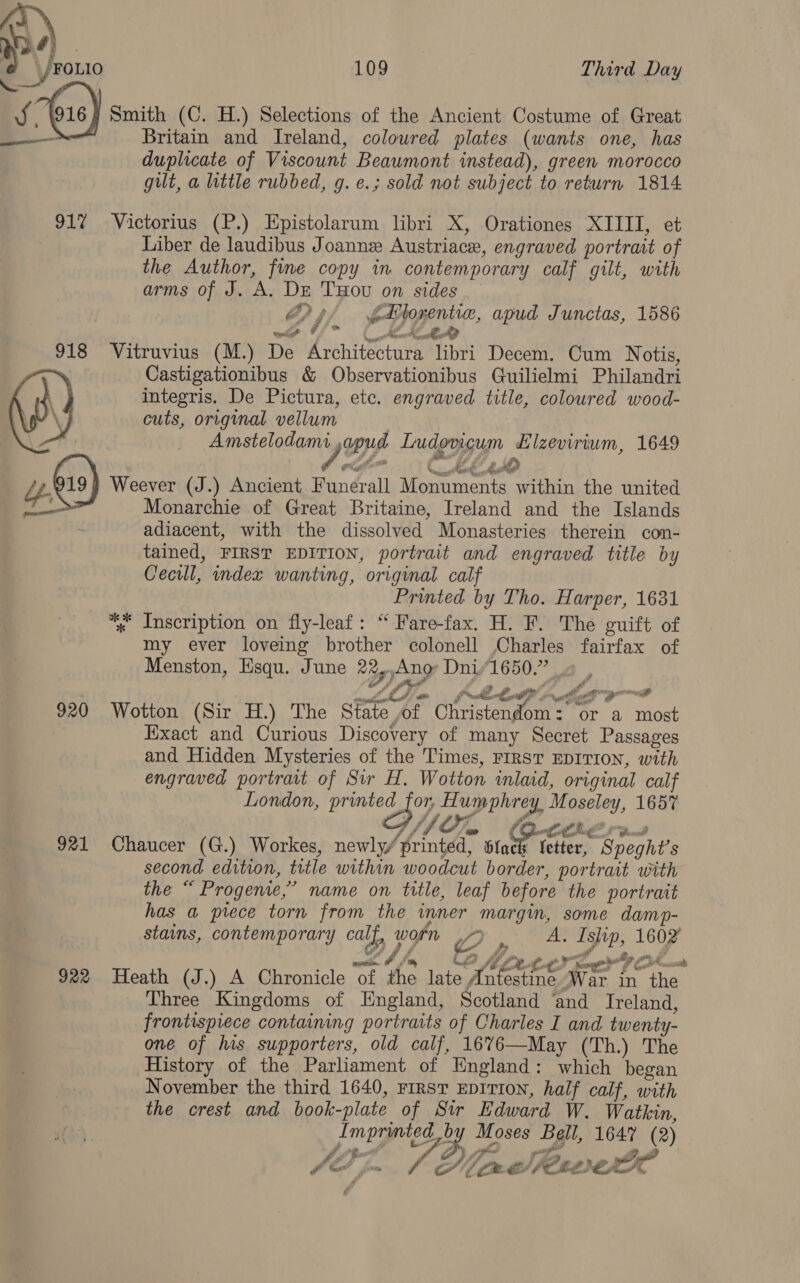 &amp; \ roxio 109 Third Day ) Smith (C. H.) Selections of the Ancient Costume of Great Britain and Ireland, coloured plates (wants one, has duplicate of Viscount Beawmont instead), green morocco gut, a little rubbed, g. e.; sold not subject to return 1814 917% Victorius (P.) Epistolarum libri X, Orationes XIIII, et Liber de laudibus Joann Austriace, engraved portrait of the Author, fine copy in contemporary calf gilt, with arms of J. wt DE THOU on sides G4 bPlorentic, apud Junctas, 1586 oleAD  ' 4 wie Uf 918 Vitruvius (M.) De Avhitecrae libri Decem. Cum Notis, Castigationibus &amp; Observationibus Guilielmi Philandri integris. De Pictura, ete. engraved title, coloured wood- cuts, original vellum Amstelodami sous Ludoviguin Hizevirium, 1649  Monarchie of Great Britaine, Ireland and the Islands adiacent, with the dissolved Monasteries therein con- tained, FIRST EDITION, portrait and engraved title by Cecil, index wanting, original calf Printed by Tho. Harper, 1631 “. inscription on fly-leaf: “ Fare-fax. H. F. The guift of my ever loveing brother colonell Charles fairfax of Menston, Esqu. June °y) ae Dni Peis af herr 920 Wotton (Sir H.) The Siate of eee rig or a pie Exact and Curious Discovery of many Secret Passages and Hidden Mysteries of the Times, FIRST EDITION, with engraved portrait of Sir H. Wotton mlaid, original calf London, printed for, Ee ee Moseley, 165% : ead 9) ) Weever (J.) Ancient Randall Moaraents within the united ——~«, {fe 921 Chaucer (G.) Workes, newly/ printed, * 5 PGE Bregite second edition, title within woodcut border, portrait with the ° “ Progenie,” name on title, leaf before the portrait has a prece torn from the inner margin, some damp- stains, contemporary ca By, worn Ww) aN Ishp, ae we P tr wer Ap a 922 Heath (J.) A Chronicle “Of £4: lajoyt ores War in ae Three Kingdoms of England, Scotland ‘and Ireland, frontispiece containing portraits of Charles I and twenty- one of his supporters, old calf, 16%6—May (Th.) The History of the Parliament of England: which began November the third 1640, rirsT EDITION, half calf, with the crest and book-plate of Str Edward W. Watkin, Imprinted BY Moses Belt, 1647 (2) ioe é Le fon Dimd Peewee A