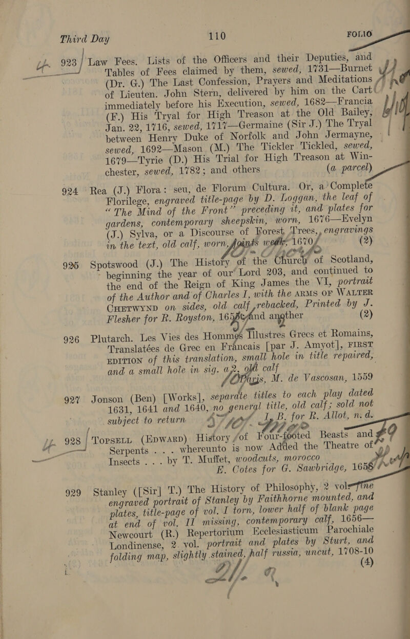  Tables of Fees claimed by them, sewed, 1731—Burnet (Dr. G.) The Last Confession, Prayers and Meditations ”” » of Lieuten. John Stern, delivered by him on the Cart y | 923 | Law Fees. Lists of the Officers and their Deputies, and | 4 nf                  immediately before his Execution, sewed, 1682—Francia (F.) His ‘Tryal for High Treason at the Old Bailey, Jan. 22, 1716, sewed, 1717—Germaine (Sir J.) The Tryal | between Henry Duke of Norfolk and John Jermayne, — | sewed, 1692—Mason (M.) The Tickler Tickled, sewed, 1679—Tyrie (D.) His Trial for High Treason at Win- chester, sewed, 1782; and others | (a parcel) 924 Rea (J.) Flora: seu, de Florum Cultura. Or, a’ Complete Florilege, engraved title-page by D. Loggan, the leaf of “The Mind of the Front” preceding tt, and plates for gardens, contemporary sheepskin, worn, 1676—Evelyn J.) Sylva, or a Discourse of Forest, T'rees,, engravings in. the teat, old calf, worn, Joints wodle, 1670 (2) Vf Jim 6 LA EPO Le 925 Spotswood (J.) The History of the Ohtrch of Scotland, beginning the year of our Lord 208, and continued to the end of the Reign of King James the VI, portrast of the Author and of Charles I, with the ARMS OF WALTER Cuerwynp on sides, old calf ,rebacked, Printed by J. Flesher for R. Royston, 16 cAnd Ma (2) 926 Plutarch. Les Vies des Hommgs Tilustres Grecs et Romains, Translatées de Grec en Francais [par J. Amyot], FIRST EDITION of this translation, small hole in title repaired, and a small hole in sig. a2, ol calf &amp; Tus, M. de Vascosan, 1559 927% Jonson (Ben) [Works], separate titles to each play dated 1631, 1641 and 1640, no general title, old calf; sold not subject to return VIF. I, B. for R. Allot, n. d. yy. 928 | TopseLL (Epwarp) History fof Four-footed Beasts and 4“ -— ._. Serpents . . . whereunto is now Added the Theatre of*, » Insects... by T. Muffet, woodcuts, morocco » 4 E. Cotes for G. Sawbridge, 1658 7* 929 Stanley ([Sir] T.) The History of Philosophy, 2 volefine engraved portratt of Stanley by Faithhorne mounted, and plates, title-page of vol. I torn, lower half of blank page at end of vol. II missing, contemporary calf, 1656— Newcourt (R.) Repertorium Ecclesiasticum Parochiale : Londinense, 2. vol. portrait and plates by Sturt, and y folding map, slightly stained, half russia, uncut, 1708-10 apelje ~ fr | :