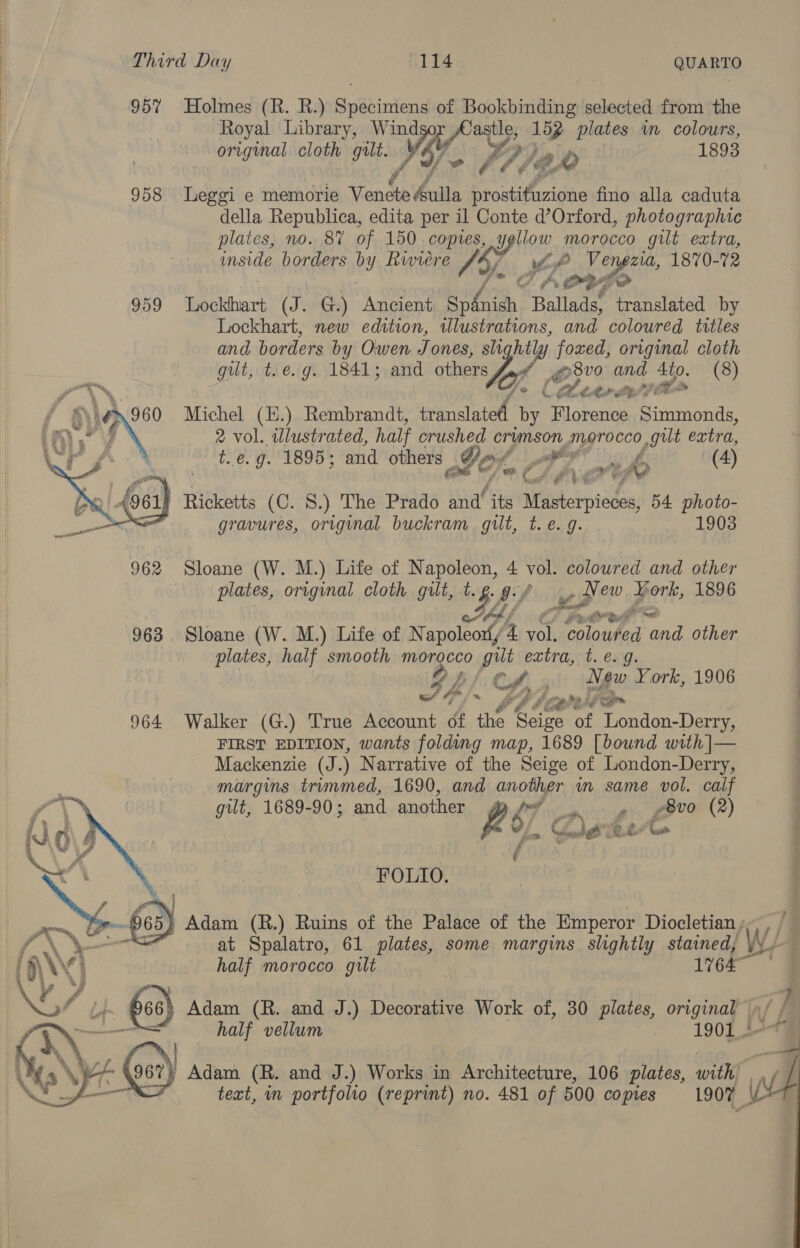 957% Holmes (R. R.) acta of Bookbinding selected from the Royal Library, Win Paste, 152 plates in colours, original cloth gut. A. PP). e 0 1893 958 Leggi e memorie Venste Mulia Pige fino alla caduta della Republica, edita per il Conte d’Orford, photographic plates, no. 8V of 150 copies, yellow morocco gilt extra, inside borders by Riviere Tal. eo fo ag 1870-72 959 Lockhart (J. G.) Ancient spfaish B Co translated by Lockhart, new edition, illustrations, and coloured. titles and borders by Owen Jones, sli hitly foxed, original cloth gut, t.e.g. 1841; and others Sof B30 and 4to. (8) 40 (heertyeplt Michel (E.) Rembrandt, translated by Florence Simmonds, 2 vol. wlustrated, half crushed crimson morocco gilt extra, t..e. g. 1895; and others Jor, y cag ro (4) Nt 4 ti yi 4 Ricketts (C. 8.) The Prado and its Waterpik 54 photo- gravures, original buckram gilt, t.e. 9. 1903  962 Sloane (W. M.) Life of Napoleon, 4 vol. coloured and other plates, original cloth gilt, t. es gy lip sh ork, 1896 963 Sloane (W. M.) Life of N hhshey 4 Li erty, a yi other plates, half smooth morocco gilt extra, t. e.g. IL Cil - ee York, 1906 44 /~ bb lhe 964 Walker (G.) True Account of the Seige i eenaieee FIRST EDITION, wants folding map, 1689 [bound with |— Mackenzie (J.) Narrative of the Seige of London-Derry, margins trimmed, 1690, and another wm same vol. calf gilt, 1689-90; and another gy’ . » —¢8v0 (2) 287 Conn Ae z. i Me f Fave    FOLIO. “a (03) Adam (R.) Ruins of the Palace of the Emperor Diocletian ; ) half morocco gilt 1964 4 Lt 63) Adam (R. and J.) Decorative Work of, 30 plates, original Gt) Adam (R. and J.) Works in Architecture, 106 plates, with | text, in portfolio (reprint) no. 481 of 500 copies 1907 | 