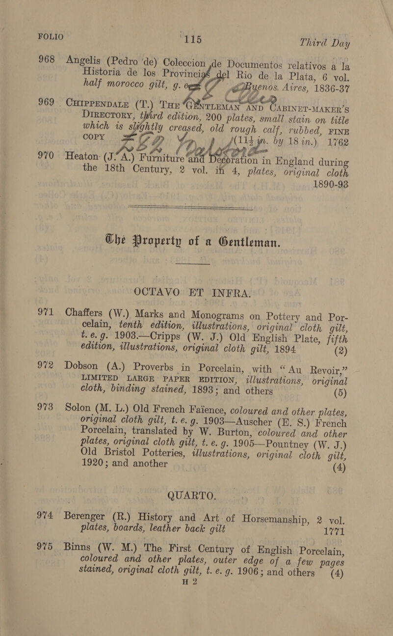 968 Angelis (Pedro ‘de) Coleccion de Documentos relativos a la    Historia de los Provinci 1 Rio de la Plata, 6 vol. half morocco gilt, g. of CAByenos. Aires, 1836-37 969 _ Curppenpate (T.) Tur GYyrie iw sh SL COPY Directory, third edition, 200 plates, small stain on title which is slightly creased, old rough calf, rubbed, FINE J bes (115 yr. by 18 in.) 1762 7 ; ev ie | AM 23 y | RE &amp; mail Lahotor a | 970 Heaton (J-A.) Furniture ‘and Decoration in England during the 18th Century, 2 vol. iff 4, plates, original cloth 1890-93   G@bhe Property of a ‘Gentleman. _—__ OCTAVO ET INFRA. 971 Chaffers (W.) Marks and Monograms on Pottery and Por- celain, tenth edition, illustrations, original cloth gilt, t. é. g. 1903.—Cripps (W. J.) Old English Plate, fifth edition, illustrations, original cloth gilt, 1894 (2) 97% Dobson (A.) Proverbs in Porcelain, with “Au Revoir,” . LIMITED LARGE PAPER EDITION, illustrations, original cloth, binding stained, 1893; and others (5) 973 Solon (M. L.) Old French Faience, coloured and other plates, original cloth gilt, t. e.g. 1903—Auscher (H. S.) French Porcelain, translated by W. Burton, coloured and other plates, original cloth gilt, t. e. g. 1905—Pountney (W. J.) Old Bristol Potteries, «Jlustrations, original cloth gilt, 1920; and another _ (4) QUARTO. 974 Berenger (R.) History and Art of Horsemanship, 2 vol. plates, boards, leather back gilt 1771 975 Binns (W. M.) The First Century of English Porcelain, coloured and other plates, outer edge of a few pages stained, original cloth gilt, t. e.g. 1906; and others (4)