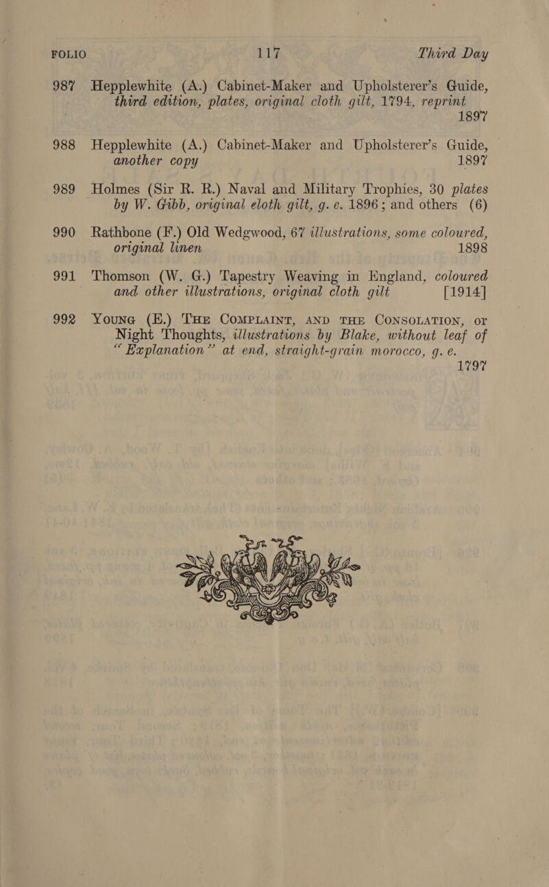 987% Hepplewhite (A.) Cabinet-Maker and Upholsterer’s Guide, third edition, plates, original cloth gilt, 1794, reprint . 1897 988 Hepplewhite (A.) Cabinet-Maker and Upholsterer’s Guide, another copy 1897 989 Holmes (Sir R. R.) Naval and Military Trophies, 30 plates by W. Gibb, original eloth gilt, g. e. 1896; and others (6) 990 Rathbone (F.) Old Wedgwood, 67 ilustrations, some coloured, original linen 1898 991 Thomson (W. G.) Tapestry Weaving in England, coloured and other illustrations, original cloth gilt [1914] 992 Youne (H.) THe COMPLAINT, AND THE CONSOLATION, or Night Thoughts, idlustrations by Blake, without leaf of “ Explanation” at end, straight-grain morocco, q. é. L977 