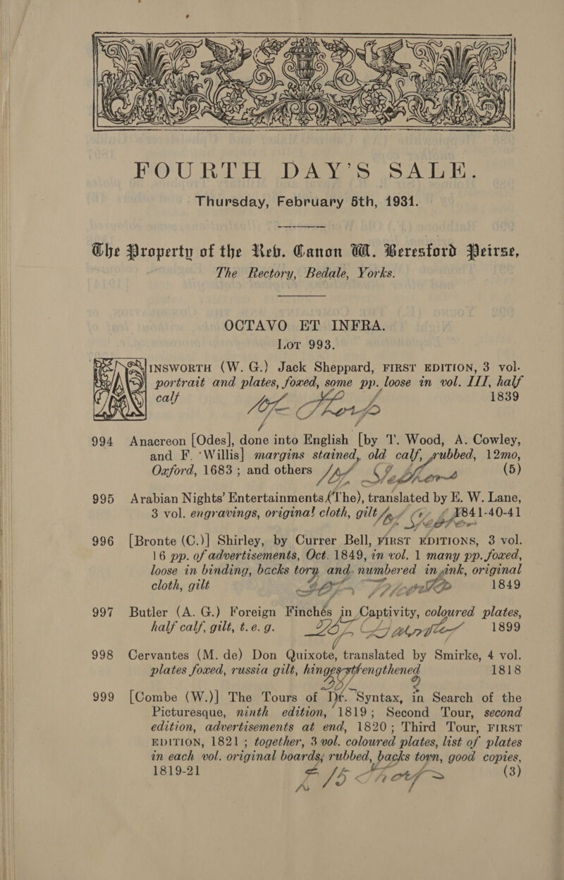      Che Property of the Reb. Canon W. Beresford Peirsze, The Rectory, Bedale, Yorks. OCTAVO ET INFRA. Lot 993. INSwoRTH (W.G.) Jack Sheppard, FIRSt EDITION, 3 vol. portrait and plates, foxed, some ane loose in vol. III, half calf AF ¢ Tkor ps y 1839 994 Anacreon [Odes], ae into English fis T. Wood, A. Cowley, and F. Willis] margins stained, old calf, rubbed, 12mo, Oxford, 1683 ; and others 7A Y Si ort (5) 995 Arabian Nights’ Entertainments (‘1 he), cana lated bye W. Lane, 3 vol. engravings, origina! cloth, gilt An Soh, -_£ X841-40-41 GP Or    996 [Bronte (C.)| Shirley, by Currer Bell, FIRST EDITIONS, 3 vol. 16 pp. of advertisements, Oct. 1849, in vol. 1 many pp. foxed, loose in binding, backs oy and, numbered in ink, original cloth, gilt —# LO ars 7 . oo 1849 997 Butler (A. G.) Foreign Finchés in Lantivi coloured plates, half calf, gilt, t.e. g. Daw y LIL hye 1899 998 Cervantes (M. de) Don Quixote, translated by Smirke, 4 vol. plates foxed, russia gilt, ke pl wae” 1818 999 [Combe (W.)|] The Tours of Df. ‘Syntax, in Search of the Picturesque, ninth edition, 1819; Second Tour, second edition, advertisements at end, 1820; Third Tour, FIRST EDITION, 1821 ; together, 3 vol. coloured plates, list of plates in each vol. original boards; rubbed, pagks torn, good copies, 1819-21 ia A ‘ Th otf > (3)