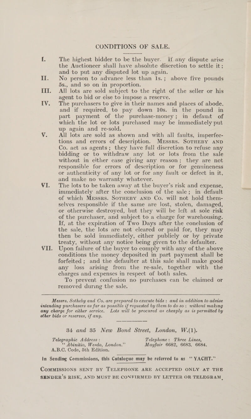 CONDITIONS OF SALE. I. The highest bidder to be the buyer. if any dispute arise the Auctioneer shall have absolute discretion to settle it; and to put any disputed lot up again. II. No person to advance less than 1s.; above five pounds 5s., and so on in proportion. III. All lots are sold subject to the right of the seller or his agent to bid or else to impose a reserve. IV. The purchasers to give in their names and places of abode, and if required, to pay down 10s. in the pound in part payment of the purchase-money; in defauit of which the lot or lots purchased may be immediately put up again and re-sold. V. All lots are sold as shown and with all faults, imperfec- tions and errors of description. Mrssrs. SoTHEBY AND Co. act as agents; they have full discretion to refuse any bidding or to withdraw any lot or lots from the sale without in either case giving any reason; they are not responsible for errors of description or for genuineness or authenticity of any lot or for any fault or defect in it, and make no warranty whatever. VI. The lots to be taken away at the buyer’s risk and expense, immediately after the conclusion of the sale; in default of which Messrs. SOTHEBY AND Co. will not hold them- selves responsible if the same are lost, stolen, damaged, or otherwise destroyed, but they will be left at. sole risk of the purchaser, and subject to a charge for warehousing. If, at the expiration of Two Days after the conclusion of the sale, the lots are not cleared or paid for, they may then be sold immediately, either publicly or by private treaty, without any notice being given to the defaulter. VII. Upon failure of the buyer to comply with any of the above conditions the money deposited in part payment shall be forfeited ; and the defaulter at this sale shall make good any loss arising from the re-sale, together with the charges and expenses in respect of both sales. To prevent confusion no purchases can be claimed or removed during the sale. Messrs. Sotheby and Co. are prepared to execute bids: and in addition to advise intending purchasers as far as possible if requested by them to do so: without making any charge for either service. Lots will be procured as cheaply as is permitted by other bids or reserves, if any. 34 and 35 New Bond Street, London, W.(1). Telegraphic Address : Telephone: Three Lines, ** Ahinitio, Wesdo, London.” Mayfair 6682, 6683, 6684. A.B.C. Code, 5th Edition. In Sending Commissions, this Catalogue may be referred to as ‘‘ YACHT.” COMMISSIONS SENT BY TELEPHONE ARE ACCEPTED ONLY AT THE SENDER’S RISK, AND MUST BE CONFIRMED BY LETTER OR TELEGRAM ,