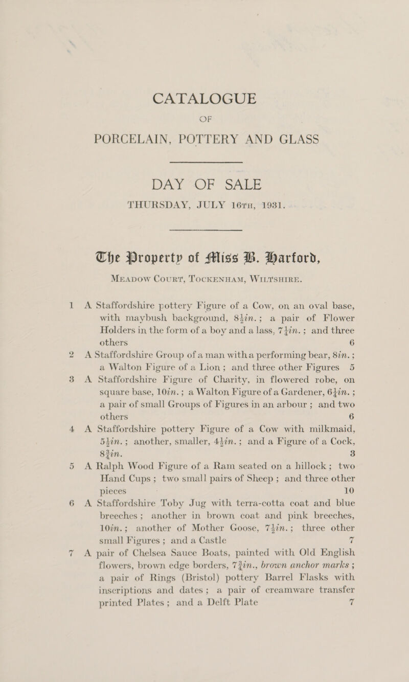 ponl *, 2 Or CATALOGUE OF PORCELAIN, POTTERY AND GLASS DAY “OF SALE THURSDAY, JULY 16ru, 1931. Che Property of Miss B. Barford, MEApDow Court, ToCKENHAM, WILTSHIRE. A Staffordshire pottery Figure of a Cow, on an oval base, with maybush background, 84in.; a pair of Flower Holders in the form of a boy and a lass, 74in.; and three others 6 A Staffordshire Group of a man witha performing bear, 877. ; a Walton Figure of a Lion; and three other Figures 5 A. Staffordshire Figure of Charity, in flowered robe, on square base, 107n.; a Walton, Figure of a Gardener, 647n. ; a pair of small Groups of Figures in an arbour ; and two others 6 A Staffordshire pottery Figure of a Cow with milkmaid, 54in.; another, smaller, 447n.; and a Figure of a Cock, 832i. 3 A Ralph Wood Figure of a Ram seated on a hillock; two Hand Cups; two small pairs of Sheep; and three other pieces | 10 A Staffordshire Toby Jug with terra-cotta coat and blue breeches ; another in brown coat and pink breeches, 10in.; another of Mother Goose, 74in.; three other small Figures ; and a Castle 7 A pair of Chelsea Sauce Boats, painted with Old English flowers, brown edge borders, 72in., brown anchor marks ; a pair of Rings (Bristol) pottery Barrel Flasks with inscriptions and dates; a pair of creamware transfer