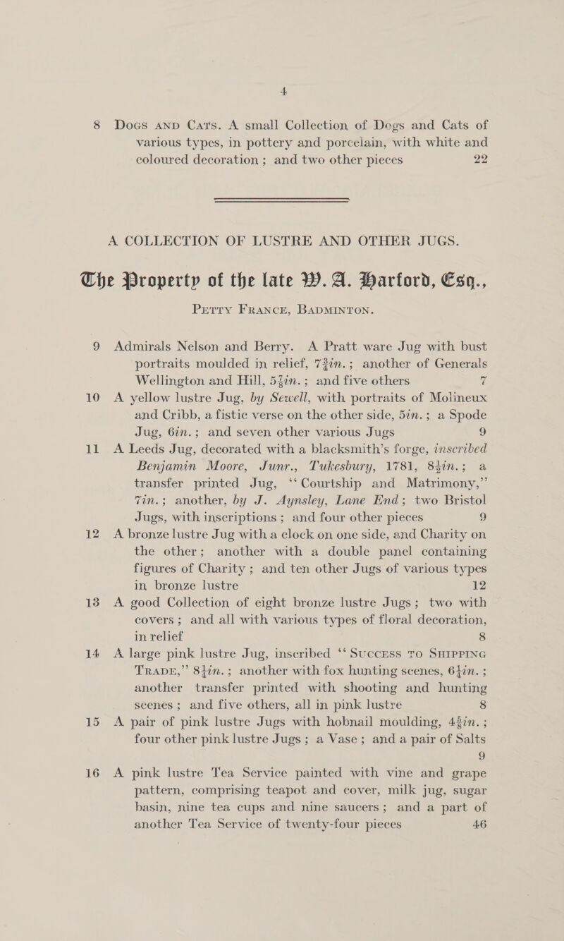 various types, in pottery and porcelain, with white and coloured decoration ; and two other pieces 22 10 Lt i 13 14 15 16 Petty FRANCE, BADMINTON. Admirals Nelson and Berry. A Pratt ware Jug with bust portraits moulded in relief, 72in.; another of Generals Wellington and Hill, 54in.; and five others a A yellow lustre Jug, by Sewell, with portraits of Molineux and Cribb, a fistic verse on the other side, 57n.; a Spode Jug, 67n.; and seven other various Jugs 9 A. Leeds Jug, decorated with a blacksmith’s forge, inscribed Benjamin Moore, Junr., Tukesbury, 1781, 83in.; a transfer printed Jug, ‘‘ Courtship and Matrimony,” 7in.; another, by J. Aynsley, Lane End; two Bristol Jugs, with inscriptions ; and four other pieces 9 A bronze lustre Jug with a clock on one side, and Charity on the other; another with a double panel containing figures of Charity ; and ten other Jugs of various types in, bronze lustre 12 A good Collection of eight bronze lustre Jugs; two with covers ; and all with various types of floral decoration, in relief 8 A large pink lustre Jug, inscribed ‘* SuccEss Tro SHIPPING TRADE,’ 8j¢n.; another with fox hunting scenes, 647n. ; another transfer printed with shooting and hunting scenes ; and five others, all in pink lustre 8 A pair of pink lustre Jugs with hobnail moulding, 4377. ; four other pink lustre Jugs ; a Vase; and a pair of Salts | A. pink lustre Tea Service painted with vine and grape pattern, comprising teapot and cover, milk jug, sugar basin, nine tea cups and nine saucers; and a part of another Tea Service of twenty-four pieces 46