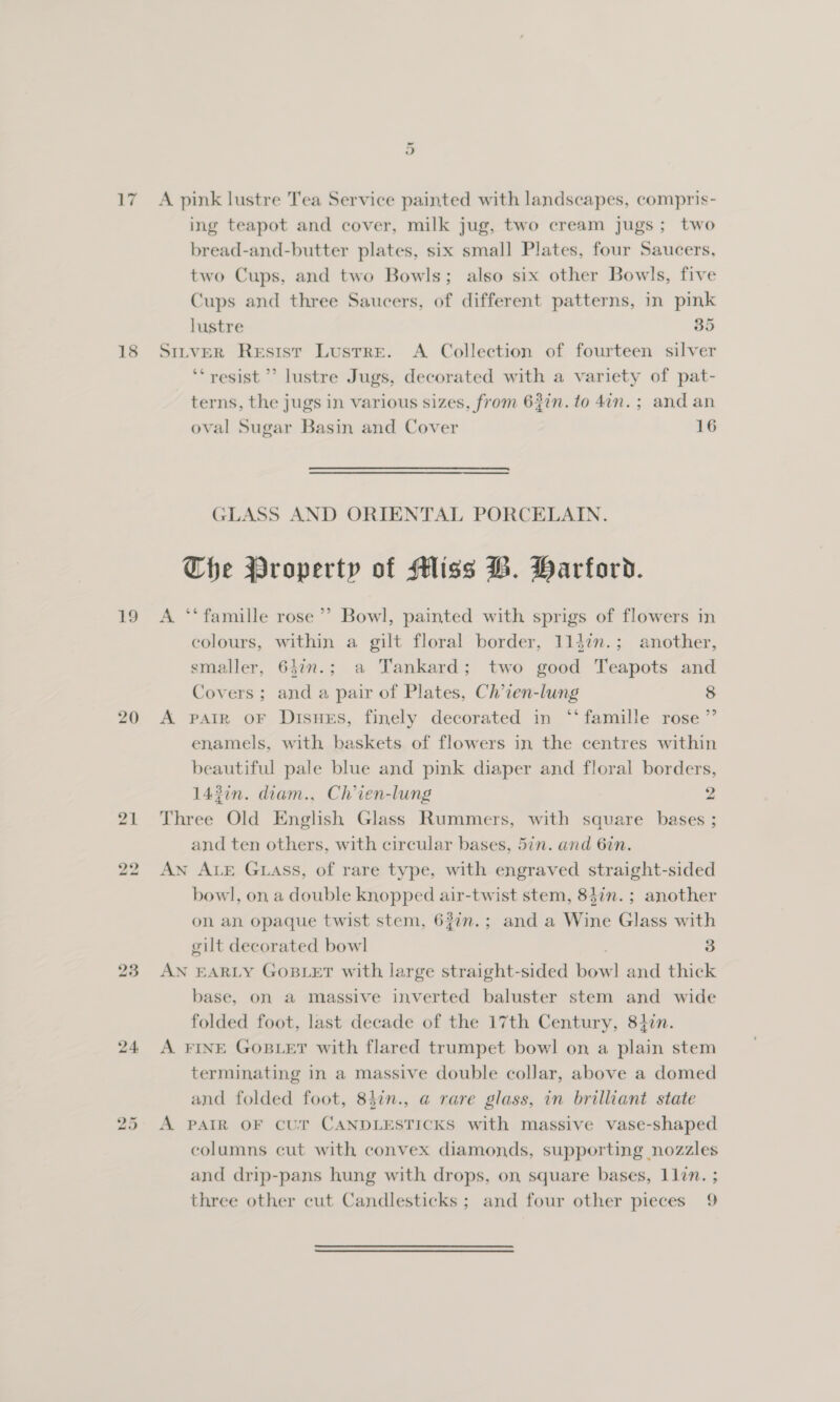 17 A pink lustre Tea Service painted with landscapes, compris- ing teapot and cover, milk jug, two cream jugs; two bread-and-butter plates, six small Plates, four Saucers, two Cups, and two Bowls; also six other Bowls, five Cups and three Saucers, of different patterns, in pink lustre 35 18 Srrver Resisr Lustre. A Collection of fourteen silver ‘‘ resist ’’ lustre Jugs, decorated with a variety of pat- terns, the jugs in various sizes, from 63in. to 4am. ; and an oval Sugar Basin and Cover 16 GLASS AND ORIENTAL PORCELAIN. The Property of Miss B. Harford. 19 A ‘‘ famille rose’ Bowl, painted with sprigs of flowers in colours, within a gilt floral border, 114in.; another, smaller, 647n.; a Tankard; two good Teapots and Covers; and a pair of Plates, Ch’ien-lung 8 20 A pPpaiR oF DisuEs, finely decorated in “famille rose ”’ enamels, with baskets of flowers in the centres within beautiful pale blue and pink diaper and floral borders, 143in. diam., Ch’ien-lung 2 21 Three Old English Glass Rummers, with square bases ; and ten others, with circular bases, 5in. and 6in. 22 AN ALE GLass, of rare type, with engraved straight-sided bowl, on a double knopped air-twist stem, 84in.; another on an opaque twist stem, 62in.; and a Wine Glass with gilt decorated bowl 3 23 AN EARLY GoBLET with large straight-sided bowl and thick base, on a massive inverted baluster stem and wide folded foot, last decade of the 17th Century, 847n. 24 A FINE GOBLET with flared trumpet bowl on a plain stem terminating in a massive double collar, above a domed and folded foot, 847n., a@ rare glass, in brilliant state 25 A PAIR OF cUr CANDLESTICKS with massive vase-shaped columns cut with convex diamonds, supporting nozzles and drip-pans hung with drops, on square bases, 11in. ;