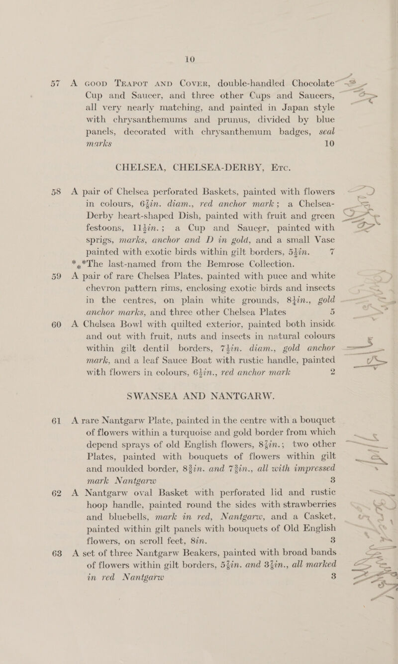 cae 60 61 62 63 10 Cup and Saucer, and three other Cups and Saucers, all very nearly matching, and painted in Japan style with chrysanthemums and prunus, divided by blue panels, decorated with chrysanthemum badges, seal CHELSEA, CHELSEA-DERBY, Evc. A pair of Chelsea perforated Baskets, painted with flowers in colours, 6fin. diam., red anchor mark; a Chelsea- Derby heart-shaped Dish, painted with fruit and green festoons, lldin.; a Cup and Saucer, painted with sprigs, marks, anchor and D in gold, and a small Vase painted with exotic birds within gilt borders, 54%n. 7 *.*The last-named from the Bemrose Collection. A pair of rare Chelsea Plates, painted with puce and white chevron pattern rims, enclosing exotic birds and insects in the centres, on plain white grounds, 81in., gold anchor marks, and three other Chelsea Plates 5 A Chelsea Bowl with quilted exterior, painted both inside and out with fruit, nuts and insects in natural colours within gilt dentil borders, 74in. diam., gold anchor mark, and a leaf Sauce Boat with rustic handle, painted with flowers in colours, 64¢n., red anchor mark 2 SWANSEA AND NANTGARW. A rare Nantgarw Plate, painted in the centre with a bouquet of flowers within a turquoise and gold border from which depend sprays of old English flowers, 8Zin.,; two other Plates, painted with bouquets of flowers within gilt and moulded border, 83in. and 72in., all with impressed mark Nantgarw 3 A Nantgarw oval Basket with perforated lid and rustic hoop handle, painted round the sides with strawberries and bluebells, mark in red, Nantgarw, and a Casket, painted within gilt panels with bouquets of Old English flowers, on scroll feet, 82. 3 A set of three Nantgarw Beakers, painted with broad bands of flowers within gilt borders, 5fin. and 3%in., all marked in red Nantgarw 3 ud