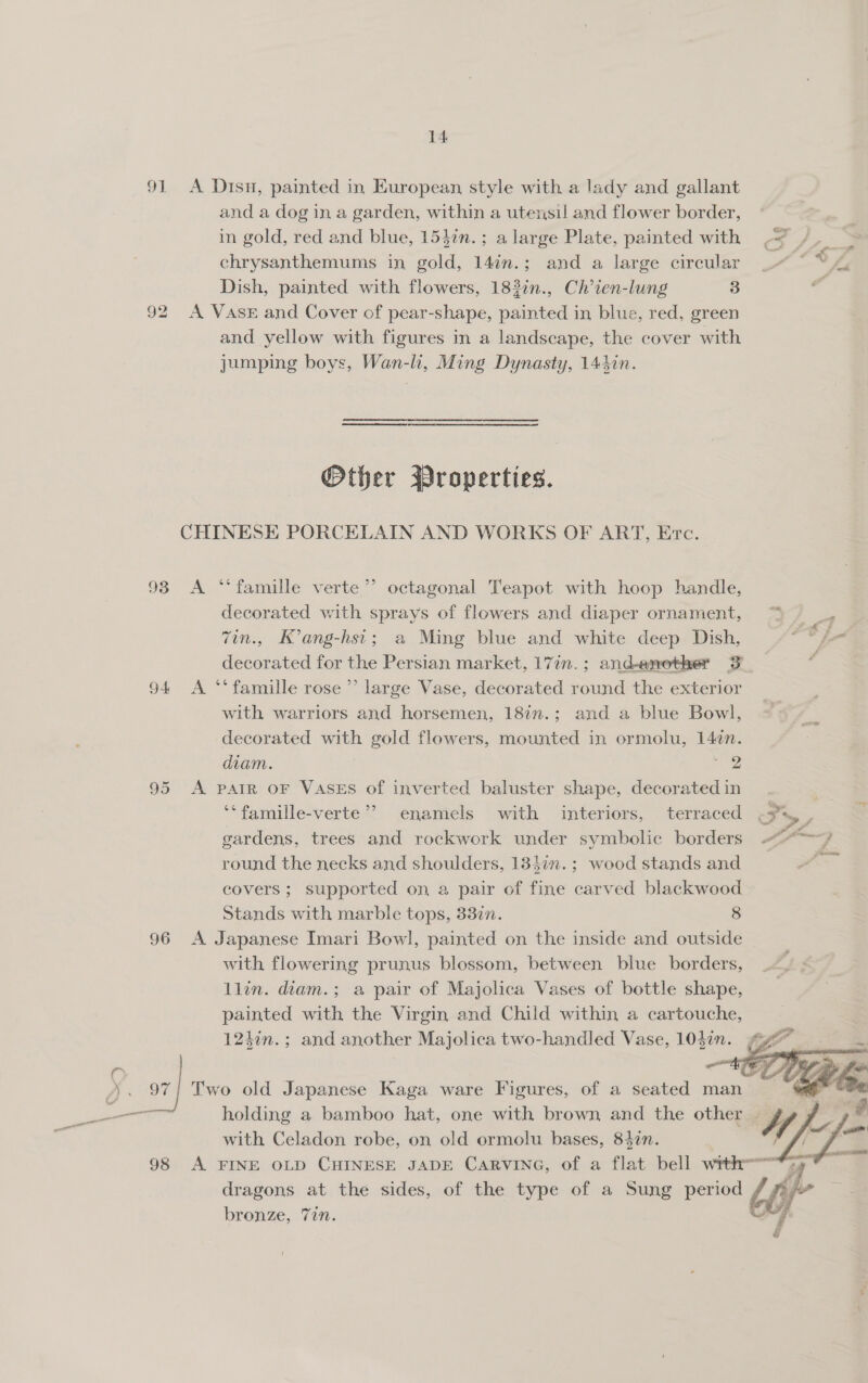 91 A Disu, painted in European style with a lady and gallant and a dog in a garden, within a utensil and flower border, in gold, red and blue, 1542n.; a large Plate, painted with chrysanthemums in gold, 14in.; and a large circular Dish, painted with flowers, 183in., Ch’ien-lung 3 92 A VASE and Cover of pear-shape, painted in blue, red, green and yellow with figures in a landscape, the cover with jumping boys, Wan-li, Ming Dynasty, 144in. . LAP \ ay Other Wroperties. CHINESE PORCELAIN AND WORKS OF ART, Erc. 93 &lt;A “famille verte ’’ octagonal Teapot with hoop handle, decorated with sprays of flowers and diaper ornament, “&gt; 7in., K’ang-hsi; a Ming blue and white deep Dish, ise decorated for the Persian market, 17in.; and-enother 3 — — 94 A ‘“‘famille rose’ large Vase, decorated round the exterior with warriors and horsemen, 18in.; and a blue Bowl, decorated with gold flowers, mounted in ormolu, 14¢n. diam. | Roe 95 A PAIR OF VASES of inverted baluster shape, decorated in ‘‘famille-verte’? enamels with interiors, terraced &lt;3, , gardens, trees and rockwork under symbolic borders ~-/ round the necks and shoulders, 13}in.; wood stands and . covers ; supported on a pair of fine carved blackwood Stands with marble tops, 33in. 8 96 A Japanese Imari Bowl, painted on the inside and outside with flowering prunus blossom, between blue borders, llin. diam.; a pair of Majolica Vases of bottle shape, painted with the Virgin and Child within a cartouche, 124¢n.; and another Majolica two-handled Vase, 1037.  OR Two old Japanese Kaga ware Figures, of a seated man ot i Si holding a bamboo hat, one with brown and the other | Uf # with Celadon robe, on old ormolu bases, 842n. / 98 A FINE OLD CHINESE JADE Carvine, of a flat bell wrth, - dragons at the sides, of the type of a Sung period bby” a bronze, 7in. é