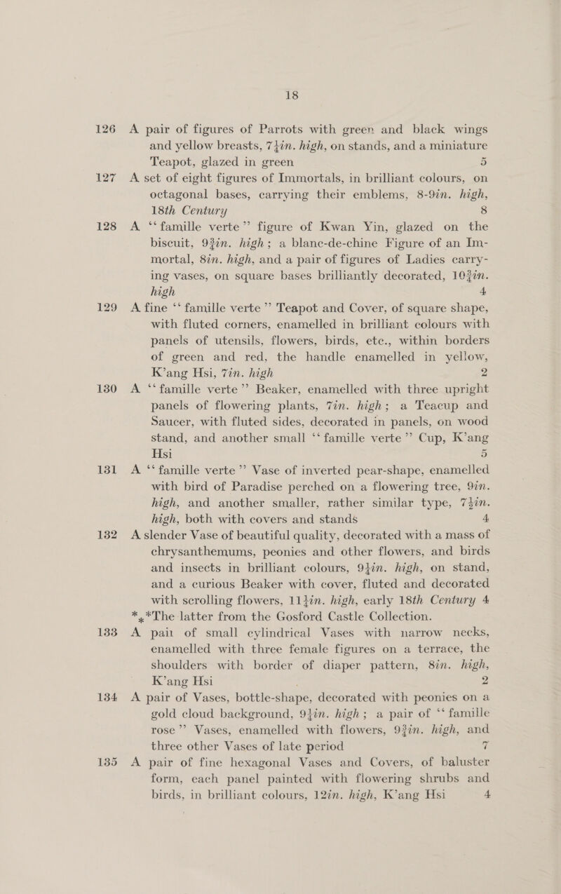 126 127 128 130 131 182 133 134 135 18 A pair of figures of Parrots with green and black wings and yellow breasts, 74in. high, on stands, and a miniature Teapot, glazed in green 5 A set of eight figures of Immortals, in brilliant colours, on octagonal bases, carrying their emblems, 8-9in. high, 18th Century 8 A ‘‘famille verte’’ figure of Kwan Yin, glazed on the biscuit, 93in. high; a blanc-de-chine Figure of an Im- mortal, 8in. high, and a pair of figures of Ladies carry- ing vases, on square bases brilliantly decorated, 10fin. high 4 A fine ‘* famille verte ’’ Teapot and Cover, of square shape, with fluted corners, enamelled in brilliant colours with panels of utensils, flowers, birds, etc., within borders of green and red, the handle enamelled in yellow, K’ang Hsi, 7in. high 2 A ‘‘famille verte’’ Beaker, enamelled with three upright panels of flowering plants, 7in. high; a Teacup and Saucer, with fluted sides, decorated in panels, on wood stand, and another small ‘‘ famille verte’ Cup, K’ang Hsi 5 A ‘‘ famille verte’? Vase of inverted pear-shape, enamelled with bird of Paradise perched on a flowering tree, 92n. high, and another smaller, rather similar type, 7$7n. high, both with covers and stands 4 A slender Vase of beautiful quality, decorated with a mass of chrysanthemums, peonies and other flowers, and birds and insects in brilliant colours, 94in. high, on stand, and a curious Beaker with cover, fluted and decorated with scrolling flowers, 114in. high, early 18th Century 4 *,*The latter from the Gosford Castle Collection. A pait of small cylindrical Vases with narrow necks, enamelled with three female figures on a terrace, the shoulders with border of diaper pattern, 8in. high, K’ang Hsi 2 A pair of Vases, bottle-shape, decorated with peonies on a gold cloud background, 9}in. high; a pair of ‘‘ famille rose’? Vases, enamelled with flowers, 93in. high, and three other Vases of late period if A pair of fine hexagonal Vases and Covers, of baluster form, each panel painted with flowering shrubs and