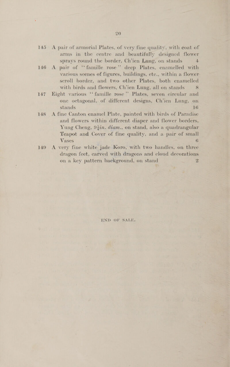 145 146 148 149 a A pair of armorial Plates, of very fine quality, with coat of arms in the centre and beautifully designed flower sprays round the border, Ch’ien Lung, on stands 4 A pair of ‘‘famille rose’’ deep Plates, enamelled with various scenes of figures, buildings, etc., within a flower scroll border, and two other Plates, both enamelled with birds and flowers, Ch’ien Lung, all on stands 8 Hight various ‘‘ famille rose’ Plates, seven circular and one octagonal, of different designs, Ch’ien Lung, on stands 16 A fine Canton enamel Plate, painted with birds of Paradise and flowers within different diaper and flower borders, Yung Cheng, 94in. diam., on stand, also a quadrangular Teapot and Cover of fine quality, and a pair of small Vases 6 A very fine white jade Koro, with two handles, on three dragon feet, carved with dragons and cloud decorations on a key pattern baekground, on stand 2 END OF SALE.