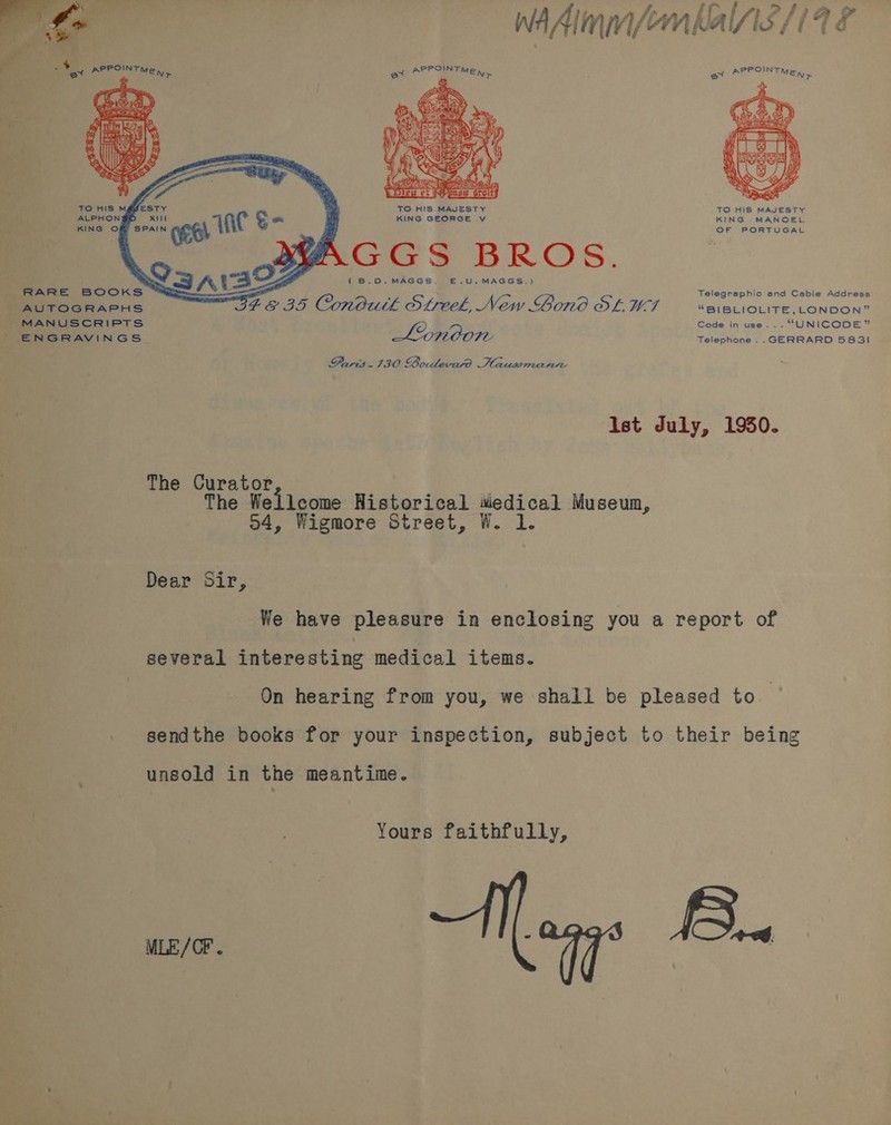   ‘ AUTOGRAPHS MANUSCRIPTS ENGRAVINGS ye ty wAAlmm/emkalNs/1 9 é     TO HIS MAJESTY TO HIS MAJESTY KING GEORGE v KING MANOEL . sas cele { B.O.MAGGS. E—.U.MAGGS.) Telegraphic and Cable Address E&amp;Y 3S Conduth Streek, New Bono OL. U7 “BIBLIOLITE, LONDON” GF gee Code in use... “UNICODE” Telephone ..GERRARD 5831 Paris. 130 bolevard Haussmann Ist duly, 1950. The Curator The Wellcome Historical wiedical Museum, 04, Wigmore Street, W. lL. Dear Sir, We have pleasure in enclosing you a report of several interesting medical items. On hearing from you, we shall be pleased to sendthe books for your inspection, subject to their being unsold in the meantime. Yours faithfully, me i, 2.