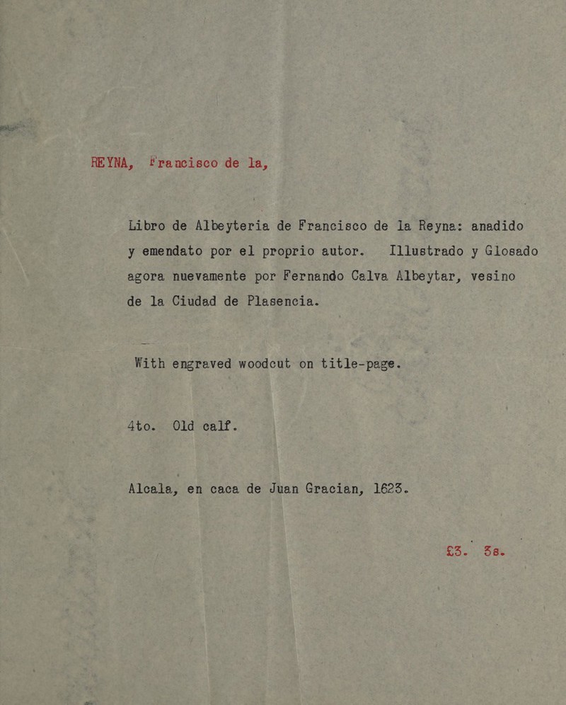 REYNA, francisco de la, Libro de Albeyteria de Francisco de la Reyna: anadido y emendato por el proprio autor. Illustrado y Glosado agora nuevamente por Fernando Calva Albeytar, vesino de la Ciudad de Plasencia. With engraved woodcut on title-page. 4to. Old calf. Alcala, en caca de Juan Gracian, 1623. ‘eh Sas