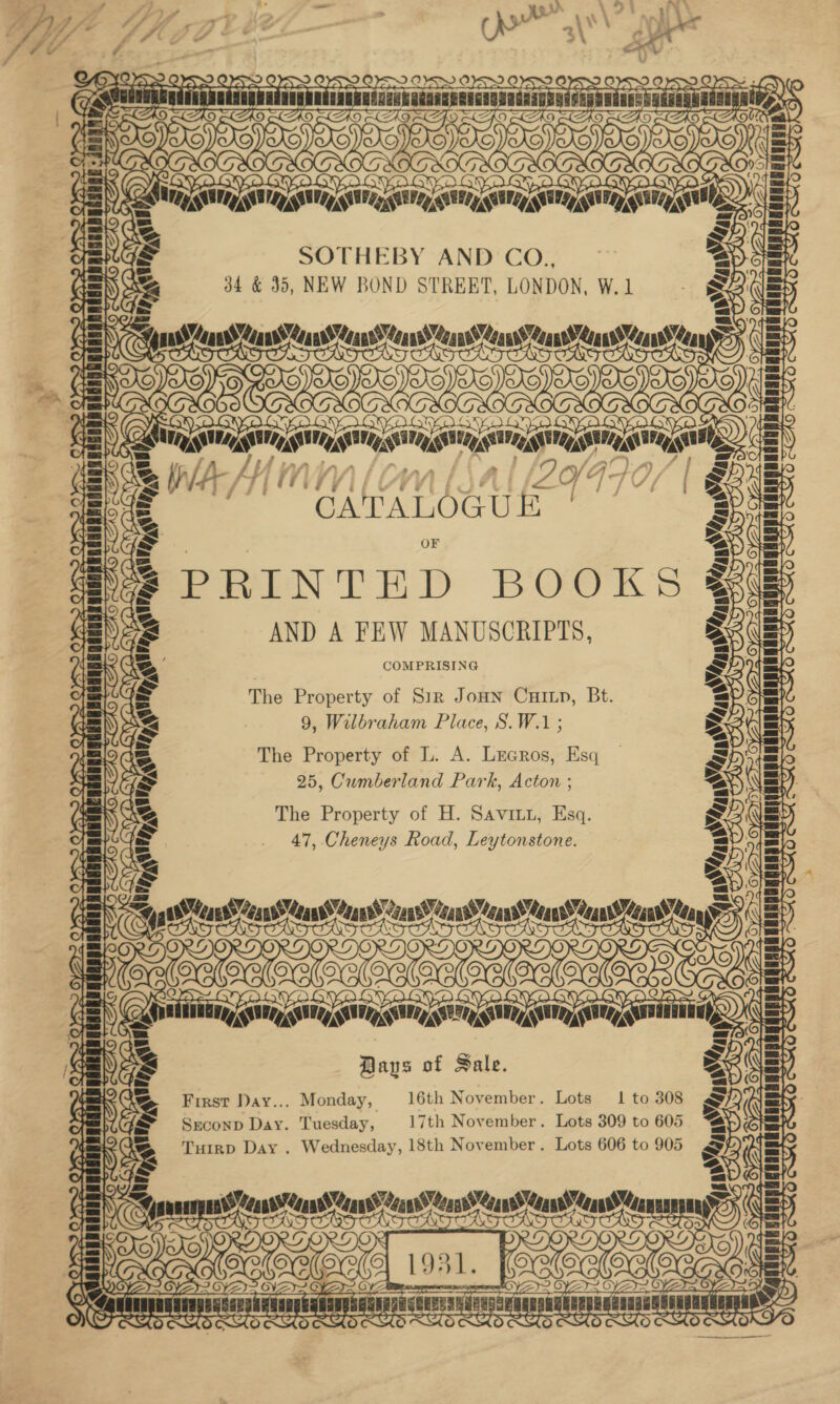 OK eB 8 £30 B LE FI NC YS &gt; OS DYES OS: UgNNAGCRNNGUUAROAGAONERE! MEAD 9) eA (Ze (¢) Ca rae: fc) fc) r\ OY) LU i an TH t! SOTHEBY AND CO., S swan Spas sss eae Ty oe Ou Sy WAS NLIAL[ZYFTOS | “CATALOGUE | PRINTED BOOKS AND A FEW MANUSCRIPTS, COMPRISING The Property of Sir Jonn Cuixp, Bt. 9, Wilbraham Place, S.W.1 ; The Property of L. A. Lrecros, Esq 25, Cumberland Park, Acton ; The Property of H. Savini, Esq. 47, Cheneys Road, Leytonstone. ce see Days of Sale. First Day... Monday, 16th November. Lots 1 to 308 Sreconp Day. Tuesday, 17th November. Lots 309 to 605 Turrp Day . Wednesday, 18th November. Lots 606 to 905 gar nis Lal 3 OyZy2 CYA O Y PEL ECE LUT &lt;s, ® OS ‘ Ry a TSA TT CTT TTR TTT mangnsny “Cant Ceans Means “4anv’ Coan’ ans) an aa? “Can uaRH  4ak wey INS) Q J 4 oO CTA. iy Ne mo Nod ~ aA eager 7 ~E7 Z LU Ud, a CYAY a, Wes O ae +