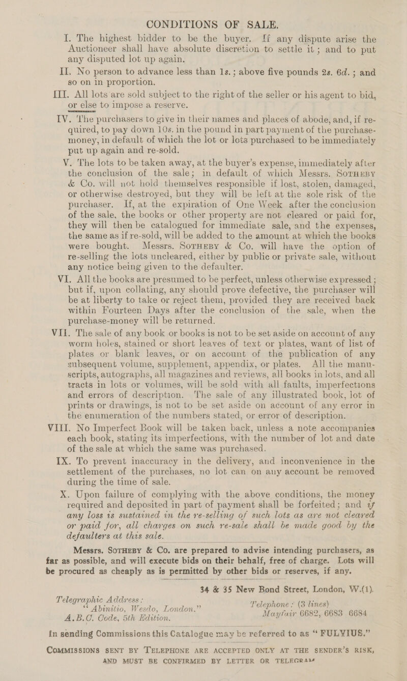 CONDITIONS OF SALE. I. The highest bidder to be the buyer. If any dispute arise the Auctioneer shall have absolute discretion to settle it; and to put any disputed lot up again. II. No person to advance less than 1s.; above five pounds 2s. 6d. ; and go On In proportion. {IT. All lots‘are sold subject to the right of the seller or his agent to bid, or else to impose a reserve. IV. ‘he purchasers to give in their names and places of abode, and, if re- quired, to pay down 10s. in the pound in part payment of the purchase- money, in default of which the lot or lots purchased to be immediately put up again and re-sold. V. The lots to be taken away, at the buyer’s expense, immediately after the conclusion of the sale; in default of which Messrs. SorneBy &amp; Co. will not hold themselves responsible if lost, stolen, damaged, or otherwise destroyed, but they will be left at the sole risk of the purchaser. If, at the expiration of One Week after the conclusion of the sale, the books or other property are not cleared or paid for, they will then be catalogued for immediate gale, and the expenses, the same as if re-sold, will be added to the amount at which the books were bought. Messrs. SorHespy &amp; Co. will have the option of re-selling the lots uncleared, either by public or private sale, without any notice being given to the defaulter. VI. All the books are presumed to be perfect, unless otherwise expressed ; but if, upon collating, any should prove defective, the purchaser will be at liberty to take or reject them, provided they are received back within Fourteen Days after the conclusion of the sale, when the purchase-money will be returned. VII. The sale of any book or books is not to be set aside on account of any worm holes, stained or short leaves of text or plates, want of list of plates or blank leaves, or on account of the publication of any subsequent volume, supplement, appendix, or plates. All the manu- scripts, autographs, all magazines and reviews, all books in lots, and all tracts-in lots or volumes, will be sold with all faults, imperfections and errors of description. ‘The sale of any illustrated book, lot of prints or drawings, is not to be set aside on account of any error in the enumeration of the numbers stated, or error of description. VIII. No Imperfect Book will be taken back, unless a note accompanies each book, stating its imperfections, with the number of lot and date. of the sale at which the same was purchased. IX. To prevent inaccuracy in the delivery, and inconvenience in the settlement of the purchases, no lot can on any account be removed during the time of sale. X. Upon failure of complying with the above conditions, the money required and deposited in part of payment shall be forfeited; and a any loss 1s sustained in the re-selling of such lots as are not cleared or paid for, all charges on such re-sale shall be made good by the defaulters at this sale.  Messrs. SOTHEBY &amp; Co. are prepared to advise intending purchasers, as far as possible, and will execute bids on their behalf, free of charge. Lots will be procured as cheaply as is permitted by other bids or reserves, if any.  34 &amp; 35 New Bond Street, London, W.(1). Telegraphic Address : i (2h ** Abinitio, Wesdo, London.” ! nahh cata nd A.B.C. Code, 5th Hdition. sad Pay CUM . {n sending Commissions this Catalogue may be referred to as “ FULYIUS.” COMMISSIONS SENT BY TELEPHONE ARE ACCEPTED ONLY AT THE SENDER’S RISK, AND MUST BE CONFIRMED BY LETTER OR TELEGRAM