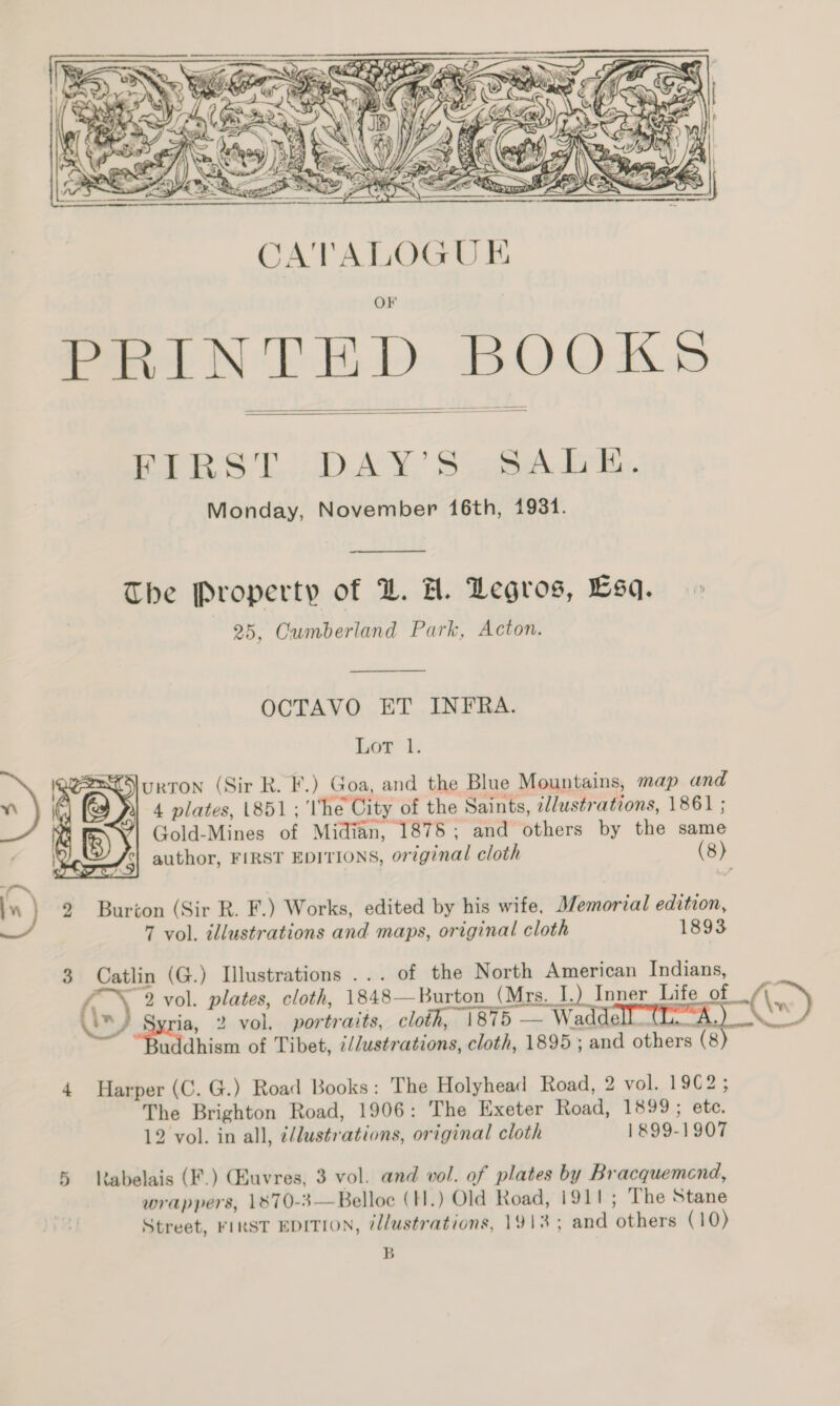  PRINTED BOOKS   BARS T...ADAY, Sigh iik. Monday, November 16th, 1931.  The Property of @. H. Degros, Esa. 25, Cumberland Park, Acton.  OCTAVO ET INFRA. Lor’ 1; SJurron (Sir R. F.) Goa, and the Blue Mountains, map and 4 plates, 1851; The City of the Saints, illustrations, 1861 ; Gold-Mines of Midian, 1878; and others by the same  . author, FIRST EDITIONS, original cloth (8) I.) 2 Burton (Sir R. F.) Works, edited by his wife, Memorial edition, 7 vol. illustrations and maps, original cloth 1893 3 Catlin (G.) Illustrations ... of the North American Indians, 4 Harper (C. G.) Road Books: The Holyhead Road, 2 vol. 19€2; The Brighton Road, 1906: The Exeter Road, 1899 ; ete. 12 vol. in all, i/lustrations, original cloth 1899-1907 5 labelais (F.) Gauvres, 3 vol. and vol. of plates by Bracquemend, wrappers, 1870-3—Belloe (H.) Old Road, 1911 ; The Stane Street, FIRST EDITION, @llustrations, 1913; and others (10) B