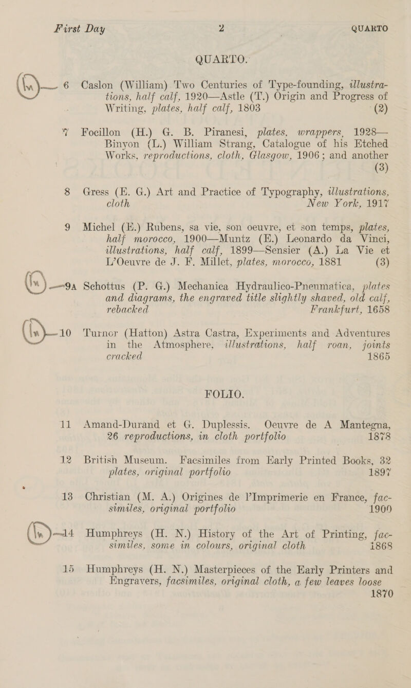 (fe) ¢ % ad 15 QUARTO. Caslon (William) Two Centuries of T'ype-founding, ilustra- tions, half calf, 1920—Astle ('T.) Origin and Progress of Writing, plates, half calf, 1803 “(2) Focillon (H.) G. B. Piranesi, plates, wrappers, 1928— Binyon (L.) William Strang, Catalogue of his Etched Works, reproductions, cloth, Glasgow, 1906; and another (3) Gress (E. G.) Art and Practice of Typography, tlustrations, cloth New York, 1917 Michel (E.) Rubens, sa vie, son oeuvre, et son temps, plates, half morocco, 1900—Muntz (E.) Leonardo da Vinci, illustrations, half calf, 1899—Sensier (A.) La Vie et L’Oeuvre de J. F. Millet, plates, morocco, 1881 (3) Schottus (P. G.) Mechanica Hydraulico-Pnenmatica, plates and diagrams, the engraved title slightly shaved, old calf, rebacked Frankfurt, 1658 Turner (Hatton) Astra Castra, Experiments and Adventures in the Atmosphere, dlustrations, half roan, joints cracked 1865 FOLIO. Amand-Durand et G. Duplessis. Oeuvre de A Mantegna, 26 reproductions, in cloth portfolto 1878 British Museum. Facsimiles from Early Printed Books, 32 plates, original portfolio 1897 Christian (M. A.) Origines de ’Imprimerie en France, fac- similes, original portfolio 1909 Humphreys (H. N.) History of the Art of Printing, fac- similes, some in colours, original cloth i868 Humphreys (H. N.) Masterpieces of the Early Printers and Engravers, facsimiles, original cloth, a few leaves loose 1870