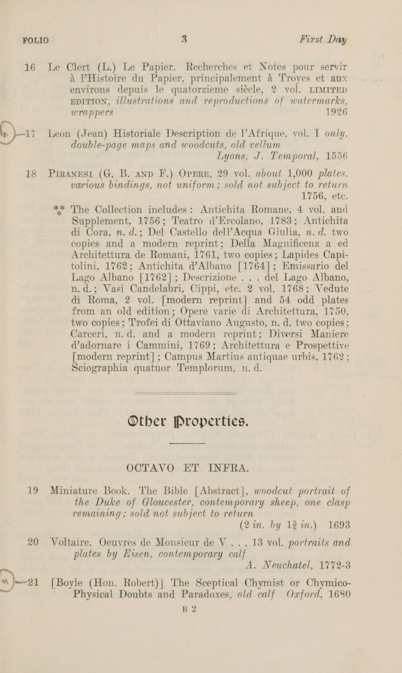 16 Le Clert (L.) Le Papier. Recherches et Notes pour servir i ’Histoire du Papier, principalement 4 Troyes et aux environs depuis le quatorzieme siécle, 2 vol. LIMITED EDITION, tlustrations and reproductions of watermarks, wrappers 1926 \_ In ai Leon (Jean) Historiale Description de l’Afrique, vol. I only, double-page maps and woodcuts, old vellum Lyons, J. Temporal, 1556 18 Prranesi (G. B. anp F.) OpEre, 29 vol. about 1,000 plates, various bindings, not uniform; sold not subject to return 1756, etc. ** The Collection includes: Antichita Romane, 4 vol. and Supplement, 1756; Teatro d’Ercolano, 1783; Antichita di Cora, n. d.; Del Castello dell’ Acqua Giulia, n. d. two copies and a modern reprint; Della Magnificenz a ed Architettura de Romani, 1761, two copies; Lapides Capi- tolini, 1762; Antichita d’Albano [1764]; Emissario del Lago Albano [1762]; Descrizione . . . del Lago Albano, n.d.; Vasi Candelabri, Cippi, etc. 2 vol. 1768; Vedute di Roma, 2 vol. [modern reprint| and 54 odd plates from an old edition; Opere varie di Architettura, 1750, two copies; Trofei di Ottaviano Augusto, n. d. two copies ; Carceri, n.d. and a modern reprint; Diversi Maniere @adornare i Cammini, 1769; Architettura e Prospettive [modern reprint]; Campus Martius antiquae urbis, 1762; Sciographia quatuor Templorum, n. d.   Other Properties. —_—_—— OCTAVO ET INFRA. 19 Miniature Book. The Bible [Abstract], woodcut portrait of the Duke of Gloucester, contemporary sheep, one clasp remaining ; sold not subject to return (2in. by 121.) 1698 20 Voltaire. Oeuvres de Monsieur de V ... 13 vol. portraits and plates by Eisen, contemporary calf A. Neuchatel, 17%2-3 «21 [Boyle (Hon. Robert)| The Sceptical Chymist or Chymico- Physical Doubts and Paradoxes, old calf Oxford, 1680 B 2