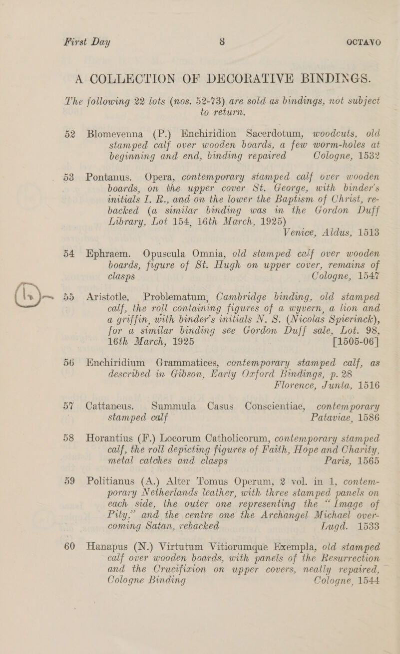 Ps a ~_ (\x)— First Day 8 OCTAVO A COLLECTION OF DECORATIVE BINDINGS. The following 22 lots (nos. 52-73) are sold as bindings, not subject to return. 52 Blomevenna (P.) Enchiridion Sacerdotum, woodcuts, old stamped calf over wooden boards, a few worm-holes at beginning and end, binding reparred Cologne, 1532 58 Pontanus. Opera, contemporary stamped calf over wooden boards, on the upper cover St. George, with binder’s initials I. R., and on the lower the Baptism of Christ, re- backed (a similar binding was in the Gordon Duff Inbrary, Lot 154, 16th March, 1925) Vemce, Aldus, 1513 54 Ephraem. Opuscula Omnia, old stamped calif over wooden boards, figure of St. Hugh on upper cover, remains of clasps - Cologne, 1547 55 Aristotle. Problematum, Cambridge binding, old stamped calf, the roll containing figures of a wyvern, a lion and a griffin, with binder’s initials N. 8. (Nicolas Spierinck), for a stmilar binding see Gordon Duff sale, Lot. 98, 16th March, 1925 [1505-06 | 56 Enchiridium Grammatices, contemporary stamped calf, as described in Gibson, Early Oxford Bindings, p. 28 Florence, Junta, 1516 57 Cattaneus. Summula Casus Conscientiae, contemporary stamped calf Pataviae, 1586 58 Horantius (F.) Locorum Catholicorum, contemporary stamped calf, the roll depicting figures of Faith, Hope and Charity, metal catches and clasps Paris, 1565 59 Politianus (A.) Alter Tomus Operum, 2 vol. in 1, contem- porary Netherlands leather, with three stamped panels on each side, the outer one representing the “Image of Pity,” and the centre one the Archangel Michael over- coming Satan, rebacked Lugd. 15338 60 Hanapus (N.) Virtutum Vitiorumque Exempla, old stamped calf over wooden boards, with panels of the Resurrection and the Crucifiaion on upper covers, neatly repaired, — Cologne Binding Cologne, 1544