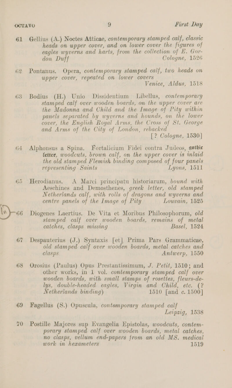 61 Gellius (A.) Noctes Atticae, contemporary stamped calf, classic heads on upper cover, and on lower cover the figures of eagles wyverns and harts, from the collection of E. Gor- don Duff Cologne, 1526 2 Pontanus. Opera, contemporary stamped calf, two heads on upper cover, repeated on lower covers Venice, Aldus, 1518 63 Bodius (H.) Unio Dissidentium Libellus, contemporary stamped calf over wooden boards, on the upper cover are the Madonna and Child and the Image of Pity within panels separated by wyverns and hounds, on the lower cover, the English Royal Arms, the Cross of St. George and Arms of the City of London, rebacked |? Cologne, 1530: 64 Alphonsus a Spina. Fortalicium Fidei contra Judeos, gothic fetter, woodcuts, brown calf, on the upper cover 1s mlaid the old stamped Flemish. binding composed of four panels representing Saints Lyons, 1511 65 Herodianus. A Marci principatu historiarum, bound with Aeschines and Demosthenes, greek letter, old stamped Netherlands calf, with rolls of dragons and wyverns and centre panels of the Image of Pity Louvain, 1525 ‘ bs) -6e Diogenes Laertius. De Vita et Moribus Philosophorum, old stamped calf over wooden boards, remains of metal catches, clasps missing Basel, 1524 67 Despauterius (J.) Syntaxis [et] Prima Pars Grammaticae, old stamped calf over wooden boards, metal catches and clasps Antwerp, 1550 68 Orosius (Paulus) Opus Prestantissimum, J. Petit, 1510; and other works, in 1 vol. contemporary stamped calf over wooden boards, with small stamps of rosettes, fleurs-de- lys, double-headed eagles, Virgin and Child, etc. (? Netherlands binding) 1510 [and ¢. 1500] 69 Fagellus (S.) Opuscula, contemporary stamped calf Leipzig, 1538 70 Postille Majores sup Evangelia Epistolas, woodcuts, contem- porary stamped calf over wooden boards, metal catches, no clasps, vellum end-papers from an old MS. medical work in hexameters | 1519