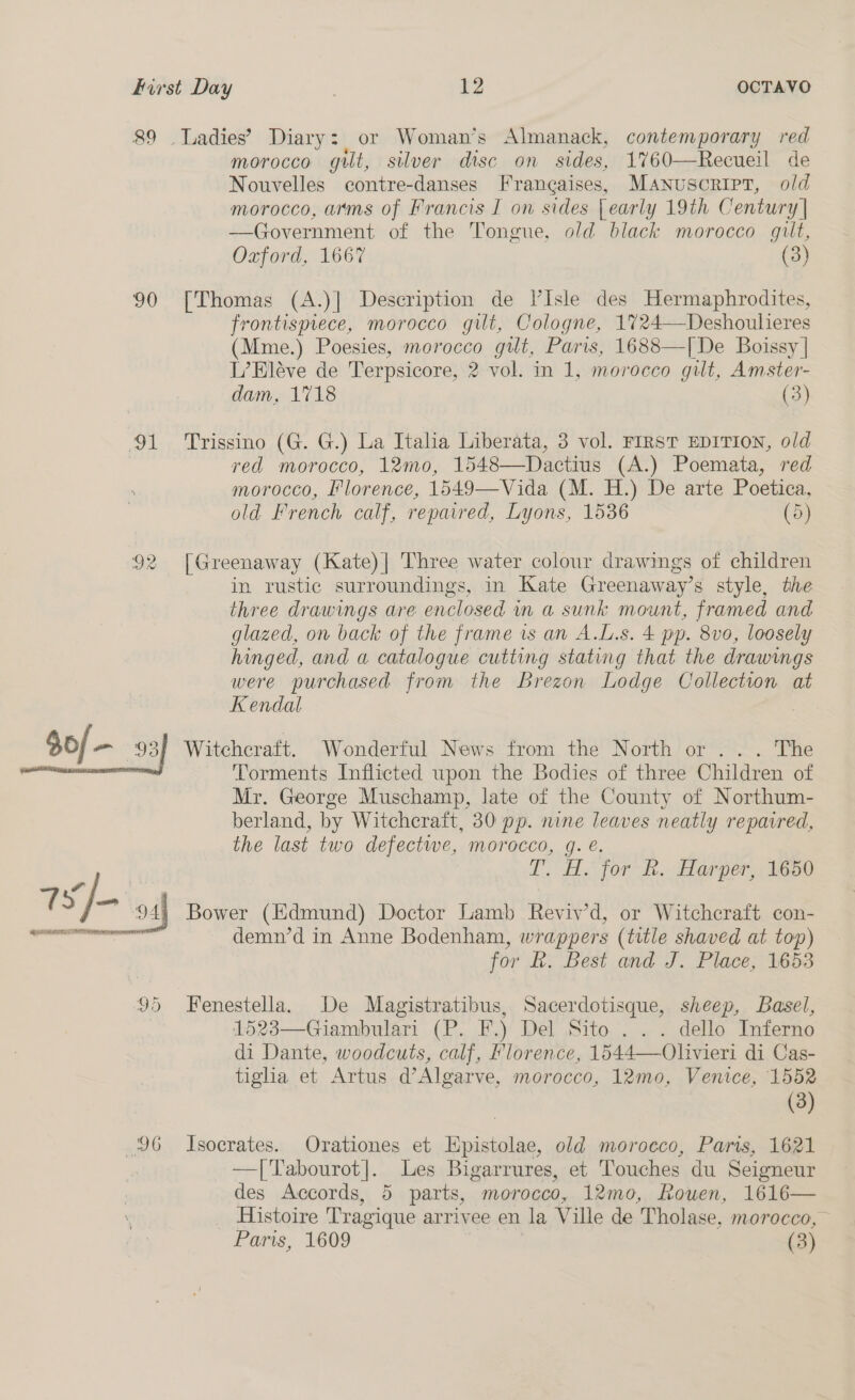 8&amp;9 90 a Gd morocco gilt, silver disc on sides, 1760—Recueil de Nouvelles contre-danses Francaises, MANuscrIpT, old morocco, arms of Francis I on sides | early 19th Century] —Government of the Tongue, old black morocco gilt, Oxford, 1667 (3) [Thomas (A.)] Description de l’Isle des Hermaphrodites, frontispiece, morocco gilt, Cologne, 1724—Deshoulieres (Mme.) Poesies, morocco gilt, Paris, 1688—[De Boissy | L’Eléve de Terpsicore, 2 vol. in 1, morocco gilt, Amster- dam, 1718 (3) Trissino (G. G.) La Italia Liberata, 3 vol. FIRST EDITION, old red morocco, 12mo, 1548—Dactius (A.) Poemata, red morocco, Florence, 1549—Vida (M. H.) De arte Poetica, old French calf, repaired, Lyons, 1536 (5) [Greenaway (Kate)| Three water colour drawings of children in rustic surroundings, in Kate Greenaway’s style, the three drawings are enclosed wn a sunk mount, framed and glazed, on back of the frame is an A.L.s. 4 pp. 8v0, loosely hinged, and a catalogue cutting stating that the drawings were purchased from the Brezon Lodge Collection at Kendal Witchcraft. Wonderful News from the North or ... The Torments Inflicted upon the Bodies of three Children of Mr. George Muschamp, late of the County of Northum- berland, by Witchcraft, 30 pp. nine leaves neatly repaired, the last two defectwe, morocco, g. €. A. for hh. Harper, 1650 Bower (Edmund) Doctor Lamb Reviv’d, or Witchcraft con- demn’d in Anne Bodenham, wrappers (title shaved at top) for k. Best and J. Place, 1653 Fenestella. De Magistratibus, Sacerdotisque, sheep, Basel, 1523—Giambulari (P. F.) Del Sito . .. dello Inferno di Dante, woodcuts, calf, Florence, 1544—Olivieri di Cas- tiglia et Artus d’Algarve, morocco, 12mo, Venice, 1552 (3) Isocrates. Orationes et pomilies old morocco, Paris, 1621 —[Tabourot|]. Les Bigarrures, et Touches du Seigneur des Accords, 5 parts, morocco, 12mo, Rouen, 1616— Histoire Tragique arrivee en la Ville de Tholase, morocco,